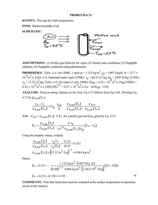 PROBLEM 6.74
KNOWN: Wet and dry bulb temperatures.
FIND: Relative humidity of air.
SCHEMATIC:
ASSUMPTIONS: (1) Perfect gas behavior for vapor, (2) Steady-state conditions, (3) Negligible
radiation, (4) Negligible conduction along thermometer.
PROPERTIES: Table A-4, Air (308K, 1 atm): ρ = 1.135 kg/m
3
, cp = 1007 J/kg⋅K, α = 23.7 ×
10
-6
m
2
/s; Table A-6, Saturated water vapor (298K): vg = 44.25 m
3
/kg, hfg = 2443 kJ/kg; (318K):
vg = 15.52 m
3
/kg; Table A-8, Air-vapor (1 atm, 298K): DAB = 0.26 × 10
-4
m
2
/s, DAB (308K) =
0.26 × 10
-4
m
2
/s × (308/298)
3/2
= 0.27 × 10
-4
m
2
/s, Le = α/DAB = 0.88.
ANALYSIS: From an energy balance on the wick, Eq. 6.71 follows from Eq. 6.68. Dividing Eq.
6.71 by ρA,sat(T∞),
( )
( )
( ) ( )
A,sat s A,s m
fg
A,sat A,sat A,sat
TT T h
h .
T h T T
ρ ρ
ρ ρ ρ
∞∞
∞ ∞ ∞
 −  
= −  
    
With ( )A, A,sat/ Tρ ρ φ∞ ∞ ∞  ≈  for a perfect gas and h/hm given by Eq. 6.67,
( )
( ) ( )
( )
pA,sat s
s2/3A,sat A,sat fg
cT
T T .
T Le T h
ρρ
φ
ρ ρ
∞ ∞
∞ ∞
= − −
Using the property values, evaluate
( )
( ) ( )
( ) ( )
gA,sat s
A,sat g s
13 3
A,sat
v TT 15.52
0.351
T v T 44.25
T 15.52 m /kg 0.064 kg/m .
ρ
ρ
ρ
∞
∞
−
∞
= = =
= =
Hence,
( )
( ) ( )
( )
3
2/3 3 6
1.135 kg/m 1007 J/kg K
0.351 45 25 K
0.88 0.064 kg/m 2.443 10 J/kg
φ∞
⋅
= − −
×
0.351 0.159 0.192.φ∞ = − = 
COMMENTS: Note that latent heat must be evaluated at the surface temperature (evaporation
occurs at the surface).
 