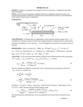 PROBLEM 6.76
KNOWN: Thickness, temperature and evaporative flux of a water layer. Temperature of air flow
and surroundings.
FIND: (a) Convection mass transfer coefficient and time to completely evaporate the water, (b)
Convection heat transfer coefficient, (c) Heater power requirement per surface area, (d) Temperature
of dry surface if heater power is maintained.
SCHEMATIC:
ASSUMPTIONS: (1) Steady-state, (2) Applicability of heat and mass transfer analogy with n = 1/3,
(3) Radiation exchange at surface of water may be approximated as exchange between a small surface
and large surroundings, (4) Air is dry (ρA,∞ = 0), (5) Negligible heat transfer from unwetted surface of
the plate.
PROPERTIES: Table A-6, Water (Tw = 340K): ρf = 979 kg/m
3
, 1 3
A,sat gv 0.174 kg / m ,ρ
−
= =
fgh 2342 kJ / kg.= Prescribed, Air: ρ = 1.08 kg/m
3
, cp = 1008 J/kg⋅K, k = 0.028 W/m⋅K. Vapor/Air:
DAB = 0.29 × 10
-4
m
2
/s. Water: εw = 0.95. Plate: εp = 0.60.
ANALYSIS: (a) The convection mass transfer coefficient may be determined from the rate equation
( )A m A,s A,hn ,ρ ρ ∞= −′′ where ( )A,s A,sat w A,T and 0.ρ ρ ρ ∞= = Hence,
2
A
m 3A,sat
n 0.03kg / s m
h 0.172m /s
0.174kg / mρ
′′ ⋅
= = = 
The time required to completely evaporate the water is obtained from a mass balance of the form
A fn d / dt,ρ δ′′− = in which case
i
0 t
f A 0
d n dt
δ
ρ δ ′′= −∫ ∫
( )3
f i
2A
979kg / m 0.002m
t 65.3s
n 0.03kg /s m
ρ δ
= = =
′′ ⋅

(b) With n = 1/3 and Le = α/DAB = k/ρcp DAB = 0.028 W/m⋅K/(1.08 kg/m
3
× 1008 J/kg⋅K × 0.29 ×
10
-4
m
2
/s) = 0.887, the heat and mass transfer analogy yields
( )
( )
2m
1/3 1/34 2
AB
0.028W / m K 0.172m /sk h
h 173W / m K
D Le 0.29 10 m /s 0.887−
⋅
= = = ⋅
×

The electrical power requirement per unit area corresponds to the rate of heat loss from the water.
Hence,
Continued …..
 