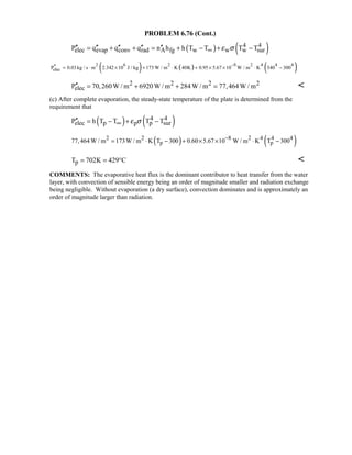 PROBLEM 6.76 (Cont.)
( ) ( )4 4
elec evap conv rad A fg w w w surP q q q n h h T T T Tε σ∞′′ ′′ ′′ ′′ ′′= + + = + − + −
( ) ( ) ( )2 6 2 8 2 4 4 4
elecP 0.03 kg / s m 2.342 10 J / kg 173 W / m K 40K 0.95 5.67 10 W / m K 340 300
−′′ = ⋅ × + ⋅ + × × ⋅ −
2 2 2 2
elecP 70,260W / m 6920W / m 284W / m 77,464W / m′′ = + + = 
(c) After complete evaporation, the steady-state temperature of the plate is determined from the
requirement that
( ) ( )4 4
elec p p p surP h T T T Tε σ∞′′ = − + −
( ) ( )2 2 8 2 4 4 4
p p77,464 W / m 173W / m K T 300 0.60 5.67 10 W / m K T 300−
= ⋅ − + × × ⋅ −
pT 702K 429 C= = ° 
COMMENTS: The evaporative heat flux is the dominant contributor to heat transfer from the water
layer, with convection of sensible energy being an order of magnitude smaller and radiation exchange
being negligible. Without evaporation (a dry surface), convection dominates and is approximately an
order of magnitude larger than radiation.
 