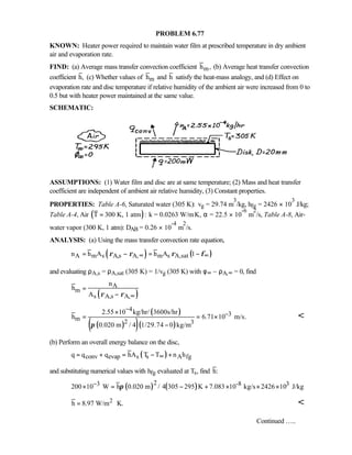 PROBLEM 6.77
KNOWN: Heater power required to maintain water film at prescribed temperature in dry ambient
air and evaporation rate.
FIND: (a) Average mass transfer convection coefficient mh , (b) Average heat transfer convection
coefficient h, (c) Whether values of mh and h satisfy the heat-mass analogy, and (d) Effect on
evaporation rate and disc temperature if relative humidity of the ambient air were increased from 0 to
0.5 but with heater power maintained at the same value.
SCHEMATIC:
ASSUMPTIONS: (1) Water film and disc are at same temperature; (2) Mass and heat transfer
coefficient are independent of ambient air relative humidity, (3) Constant properties.
PROPERTIES: Table A-6, Saturated water (305 K): vg = 29.74 m
3
/kg, hfg = 2426 × 10
3
J/kg;
Table A-4, Air ( )T 300 K, 1 atm := k = 0.0263 W/m⋅K, α = 22.5 × 10
-6
m
2
/s, Table A-8, Air-
water vapor (300 K, 1 atm): DAB = 0.26 × 10
-4
m
2
/s.
ANALYSIS: (a) Using the mass transfer convection rate equation,
( ) ( )A m s A,s A, m s A,satn h A h A 1ρ ρ ρ φ∞ ∞= − = −
and evaluating ρA,s = ρA,sat (305 K) = 1/vg (305 K) with φ∞ ~ ρA,∞ = 0, find
( )
A
m
s A,s A,
n
h
A ρ ρ ∞
=
−
( )
( )( )( )
4
3
m 2 3
2.55 10 kg/hr/ 3600s/hr
h 6.71 10 m/s.
0.020 m / 4 1/29.74 0 kg/mπ
−
−×
= = ×
−

(b) Perform an overall energy balance on the disc,
( )conv evap s s A fgq q q hA T T n h∞= + = − +
and substituting numerical values with hfg evaluated at Ts, find h:
( ) ( )23 -8 3200 10 W h 0.020 m / 4 305 295 K 7.083 10 kg/s 2426 10 J/kgπ−× = − + × × ×
2
h 8.97 W/m K.= ⋅ 
Continued …..
 