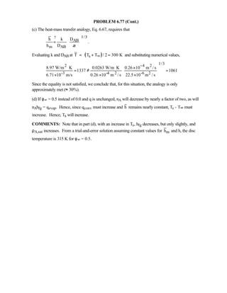 PROBLEM 6.77 (Cont.)
(c) The heat-mass transfer analogy, Eq. 6.67, requires that
1/3?
AB
m AB
h k D
.
h D α
 
=  
 
Evaluating k and DAB at ( )sT T T / 2 300 K∞= + = and substituting numerical values,
1/32 4 2
-3 -4 2 -6 2
8.97 W/m K 0.0263 W/m K 0.26 10 m / s
1337 1061
6.71 10 m/s 0.26 10 m / s 22.5 10 m / s
− ⋅ ⋅ ×
 = ≠ =
 × × × 
Since the equality is not satisfied, we conclude that, for this situation, the analogy is only
approximately met (≈ 30%).
(d) If φ∞ = 0.5 instead of 0.0 and q is unchanged, nA will decrease by nearly a factor of two, as will
nAhfg = qevap. Hence, since qconv must increase and h remains nearly constant, Ts - T∞ must
increase. Hence, Ts will increase.
COMMENTS: Note that in part (d), with an increase in Ts, hfg decreases, but only slightly, and
ρA,sat increases. From a trial-and-error solution assuming constant values for mh and h, the disc
temperature is 315 K for φ∞ = 0.5.
 