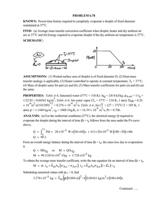 PROBLEM 6.78
KNOWN: Power-time history required to completely evaporate a droplet of fixed diameter
maintained at 37°C.
FIND: (a) Average mass transfer convection coefficient when droplet, heater and dry ambient air
are at 37°C and (b) Energy required to evaporate droplet if the dry ambient air temperature is 27°C.
SCHEMATIC:
ASSUMPTIONS: (1) Wetted surface area of droplet is of fixed diameter D, (2) Heat-mass
transfer analogy is applicable, (3) Heater controlled to operate at constant temperature, Ts = 37°C,
(4) Mass of droplet same for part (a) and (b), (5) Mass transfer coefficients for parts (a) and (b) are
the same.
PROPERTIES: Table A-6, Saturated water (37°C = 310 K): hfg = 2414 kJ/kg, ρA,sat = 1/vg =
1/22.93 = 0.04361 kg/m
3
; Table A-8, Air-water vapor (Ts = 37°C = 310 K, 1 atm): DAB = 0.26
× 10
-6
m
2
/s(310/289)
3/2
= 0.276 × 10
-6
m
2
/s; Table A-4, Air (T = (27 + 37)°C/2 = 305 K, 1
atm): ρ = 1.1448 kg/m
3
, cp = 1008 J/kg⋅K, ν = 16.39 × 10
-6
m
2
/s, Pr = 0.706.
ANALYSIS: (a) For the isothermal conditions (37°C), the electrical energy Q required to
evaporate the droplet during the interval of time ∆t = te follows from the area under the P-t curve
above,
( ) ( )
te
0
3 -3Q Pdt 20 10 W 50 60 s 0.5 20 10 W 100 50 60s
Q 90 J.
− = = × × × + × × − ×
  
=
∫
From an overall energy balance during the interval of time ∆t = te, the mass loss due to evaporation
is
fg fg
3 -5
Q Mh or M Q/h
M 90 J/2414 10 J/kg 3.728 10 kg.
= =
= × = ×
To obtain the average mass transfer coefficient, write the rate equation for an interval of time ∆t = te,
( ) ( )e m s A,s A, e m s A,s eM m t h A t h A 1 tρ ρ ρ φ∞ ∞= ⋅ = − ⋅ = − ⋅
Substituting numerical values with φ∞ = 0, find
( )( ) ( )25 3
m3.278 10 kg h 0.004 m / 4 0.04361 kg/m 100 60 sπ−× = × ×
Continued …..
 