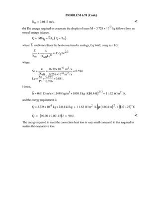 PROBLEM 6.78 (Cont.)
mh 0.0113 m/s.= 
(b) The energy required to evaporate the droplet of mass M = 3.728 × 10
-5
kg follows from an
overall energy balance,
( )fg s sQ Mh hA T T∞= + −
where h is obtained from the heat-mass transfer analogy, Eq. 6.67, using n = 1/3,
2/3
pn
m AB
h k
c Le
h D Le
ρ= =
where
6 2
-4 2AB
16.39 10 m /s
Sc 0.594
D 0.276 10 m / s
Sc 0.594
Le 0.841.
Pr 0.706
ν −×
= = =
×
= = =
Hence,
( )2/33 2h 0.0113 m/s 1.1448 kg/m 1008 J/kg K 0.841 11.62 W/m K.= × × ⋅ = ⋅
and the energy requirement is
( )( )( )2-5 2Q 3.728 10 kg 2414 kJ/kg 11.62 W/m K 0.004 m / 4 37 27 Cπ= × × + ⋅ −
o
( )Q 90.00 0.00145 J 90 J.= + = 
The energy required to meet the convection heat loss is very small compared to that required to
sustain the evaporative loss.
 