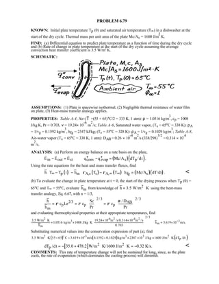 PROBLEM 6.79
KNOWN: Initial plate temperature Tp (0) and saturated air temperature (T∞) in a dishwasher at the
start of the dry cycle. Thermal mass per unit area of the plate Mc/As = 1600 J/m
2
⋅K.
FIND: (a) Differential equation to predict plate temperature as a function of time during the dry cycle
and (b) Rate of change in plate temperature at the start of the dry cycle assuming the average
convection heat transfer coefficient is 3.5 W/m2
⋅K.
SCHEMATIC:
ASSUMPTIONS: (1) Plate is spacewise isothermal, (2) Negligible thermal resistance of water film
on plate, (3) Heat-mass transfer analogy applies.
PROPERTIES: Table A-4, Air (T =(55 + 65)°C/2 = 333 K, 1 atm): ρ = 1.0516 kg/m
3
, cp = 1008
J/kg⋅K, Pr = 0.703, ν = 19.24× 10
-6
m
2
/s; Table A-6, Saturated water vapor, (Ts = 65°C = 338 K): ρA
= 1/vg = 0.1592 kg/m
3
, hfg = 2347 kJ/kg; (Ts = 55°C = 328 K): ρA = 1/vg = 0.1029 kg/m
3
; Table A-8,
Air-water vapor (Ts = 65°C = 338 K, 1 atm): DAB = 0.26 × 10
-4
m
2
/s (338/298)
3/2
= 0.314 × 10-4
m
2
/s.
ANALYSIS: (a) Perform an energy balance on a rate basis on the plate,
( )( )in out st conv evap s pE E E q q Mc/A dT /dt .′′ ′′− = − =  
Using the rate equations for the heat and mass transfer fluxes, find
( ) ( ) ( ) ( )( )p m A,s s A, fg sh T T t h T T h Mc/A dT/dt .ρ ρ∞ ∞ ∞   − − − =   
(b) To evaluate the change in plate temperature at t = 0, the start of the drying process when Tp (0) =
65°C and T∞ = 55°C, evaluate mh from knowledge of 2
h 3.5 W/m K= ⋅ using the heat-mass
transfer analogy, Eq. 6.67, with n = 1/3,
2/3 2/3
2/3 AB
p p p
m
h Sc / D
c Le c c
h Pr Pr
ν
ρ ρ ρ
   
= = =   
   
and evaluating thermophysical properties at their appropriate temperatures, find
2/3
2 -6 2 -4 2
3 3
m
m
3.5 W/m K 19.24 10 m /s/0.314 10 m /s
1.0516 kg/m 1008 J/kg K h 3.619 10 m/s.
h 0.703
−
 ⋅ × ×
 = × ⋅ = ×
 
 
Substituting numerical values into the conservation expression of part (a), find
( ) ( ) ( )2 -3 3 3 2
p3.5 W/m K 55 65 C 3.619 10 m/s 0.1592 0.1029 kg/m 2347 10 J/kg 1600 J/m K dT /dt⋅ − − × − × × = ⋅
o
[ ] 2 2
pdT /dt 35.0 478.2 W/m K/1600 J/m K 0.32 K/s.= − + ⋅ ⋅ = − 
COMMENTS: This rate of temperature change will not be sustained for long, since, as the plate
cools, the rate of evaporation (which dominates the cooling process) will diminish.
 