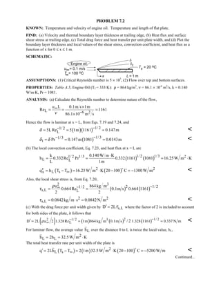 PROBLEM 7.2
KNOWN: Temperature and velocity of engine oil. Temperature and length of flat plate.
FIND: (a) Velocity and thermal boundary layer thickness at trailing edge, (b) Heat flux and surface
shear stress at trailing edge, (c) Total drag force and heat transfer per unit plate width, and (d) Plot the
boundary layer thickness and local values of the shear stress, convection coefficient, and heat flux as a
function of x for 0 ≤ x ≤ 1 m.
SCHEMATIC:
ASSUMPTIONS: (1) Critical Reynolds number is 5 × 105
, (2) Flow over top and bottom surfaces.
PROPERTIES: Table A.5, Engine Oil (Tf = 333 K): ρ = 864 kg/m3
, ν = 86.1 × 10-6
m2
/s, k = 0.140
W/m⋅K, Pr = 1081.
ANALYSIS: (a) Calculate the Reynolds number to determine nature of the flow,
L 6 2
u L 0.1m s 1m
Re 1161
86.1 10 m sν
∞
−
×
= = =
×
Hence the flow is laminar at x = L, from Eqs. 7.19 and 7.24, and
( )( ) 1/ 21/ 2
L5LRe 5 1m 1161 0.147mδ
−−= = = 
( ) 1/31/3
t Pr 0.147m 1081 0.0143mδ δ
−−= = = 
(b) The local convection coefficient, Eq. 7.23, and heat flux at x = L are
( ) ( )1/ 2 1/31/ 2 1/3 2
L L
k 0.140W m K
h 0.332Re Pr 0.332 1161 1081 16.25W m K
L 1m
⋅
= = = ⋅
( ) ( )2 2
x L sq h T T 16.25W m K 20 100 C 1300W m∞′′ = − = ⋅ − = −


Also, the local shear stress is, from Eq. 7.20,
( ) ( )
2 3
2 1/ 21/ 2
s,L L
u 864kg m
0.664Re 0.1m s 0.664 1161
2 2
ρ
τ
−−∞= =
2 2
s,L 0.0842kg m s 0.0842N mτ = ⋅ = 
(c) With the drag force per unit width given by s,LD 2Lτ′ = where the factor of 2 is included to account
for both sides of the plate, it follows that
( ) ( ) ( ) ( )2 1/ 22 1/ 2 3
LD 2L u 2 1.328Re 1m 864kg m 0.1m s 1.328 1161 0.337 N m/ 2ρ −−
∞′ = = = 
For laminar flow, the average value Lh over the distance 0 to L is twice the local value, hL,
2
L Lh 2h 32.5W m K= = ⋅
The total heat transfer rate per unit width of the plate is
( ) ( ) ( )2
L sq 2Lh T T 2 1m 32.5W m K 20 100 C 5200W m∞′ = − = ⋅ − = −


Continued...
 