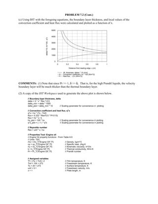 PROBLEM 7.2 (Cont.)
(c) Using IHT with the foregoing equations, the boundary layer thickness, and local values of the
convection coefficient and heat flux were calculated and plotted as a function of x.
0 0.2 0.4 0.6 0.8 1
Distance from leading edge, x (m)
0
1000
2000
3000
4000
5000
deltax*10,hx*100,-q''x
BL thickness, deltax * 10 (mm)
Convection coefficient, hx * 100 (N/m^2)
Heat flux, - q''x (W/m^2)
COMMENTS: (1) Note that since Pr  1, δ  δt. That is, for the high Prandtl liquids, the velocity
boundary layer will be much thicker than the thermal boundary layer.
(2) A copy of the IHT Workspace used to generate the above plot is shown below.
// Boundary layer thickness, delta
delta = 5 * x * Rex ^-0.5
delta_mm = delta * 1000
delta_plot = delta_mm * 10 // Scaling parameter for convenience in plotting
// Convection coefficient and heat flux, q''x
q''x = hx * (Ts - Tinf)
Nux = 0.332 * Rex^0.5 * Pr^(1/3)
Nux = hx * x / k
hx_plot = 100 * hx // Scaling parameter for convenience in plotting
q''x_plot = ( -1 ) * q''x // Scaling parameter for convenience in plotting
// Reynolds number
Rex = uinf * x / nu
// Properties Tool: Engine oil
// Engine Oil property functions : From Table A.5
// Units: T(K)
rho = rho_T(Engine Oil,Tf) // Density, kg/m^3
cp = cp_T(Engine Oil,Tf) // Specific heat, J/kg·K
nu = nu_T(Engine Oil,Tf) // Kinematic viscosity, m^2/s
k = k_T(Engine Oil,Tf) // Thermal conductivity, W/m·K
Pr = Pr_T(Engine Oil,Tf) // Prandtl number
// Assigned variables
Tf = (Ts + Tinf) / 2 // Film temperature, K
Tinf = 100 + 273 // Freestream temperature, K
Ts = 20 + 273 // Surface temperature, K
uinf = 0.1 // Freestream velocity, m/s
x = 1 // Plate length, m
 