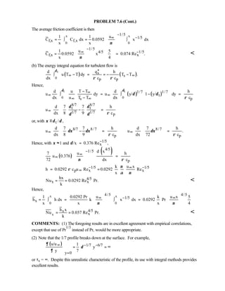 PROBLEM 7.6 (Cont.)
The average friction coefficient is then
x x
0 0
1/5
1/5
f,x f,x
1 1 u
C C dx 0.0592 x dx
x x ν
−
−∞ 
= ∫ = ∫ 
 
1/5
4/5 1/5
f,x x
1 u 5
C 0.0592 x 0.074 Re .
x 4ν
−
−∞   
= =   
   

(b) The energy integral equation for turbulent flow is
( ) ( )
t
0
s
s
p p
qd h
u T T dy T T .
dx c c
δ
ρ ρ
∞ ∞
′′
∫ − = = − −
Hence,
( ) ( )
t t
0 0
1/7 1/7
t
s p
d u T T d h
u dy u y/ 1 y/ dy
dx u T T dx c
δ δ
δ δ
ρ
∞
∞ ∞
∞ ∞
−  ∫ = ∫ − =
  −
8/7 8/7
t t
1/7 1/7 p
d 7 7 h
u
dx 8 9 c
δ δ
ρδ δ
∞
 
− = 
  
or, with t / ,ξ δ δ≡
8/7 8/7 8/7
p p
d 7 7 h d 7 h
u u .
dx 8 9 c dx 72 c
δξ δξ δξ
ρ ρ
∞ ∞
   
− = =  
  
Hence, with 1/5
x1 and /x 0.376 Re ,ξ δ −≈ =
( )
( )4/51/5
p
d x7 u h
u 0.376
72 dx cν ρ
−
∞
∞
 
= 
 
1/5 1/5
p x x
k u x
h 0.0292 c u Re 0.0292 Re
x
ν
ρ
α ν
− −∞
∞= =
4/5
x x
hx
Nu 0.0292 Re Pr.
k
= = 
Hence,
x x
0 0
4/5 4/5
1/5
x
1 0.0292 Pr u k u x 5
h h dx k x dx 0.0292 Pr
x x x 4ν ν
−∞ ∞   
= ∫ = ∫ =   
   
x
4/5x
x
h x
Nu 0.037 Re Pr.
k
= = 
COMMENTS: (1) The foregoing results are in excellent agreement with empirical correlations,
except that use of Pr
1/3
instead of Pr, would be more appropriate.
(2) Note that the 1/7 profile breaks down at the surface. For example,
( ) 1/7 6/7
y 0
u/u 1
y
y 7
∂
δ
∂
∞ − −
=

= = ∞

or τs = ∞. Despite this unrealistic characteristic of the profile, its use with integral methods provides
excellent results.
 