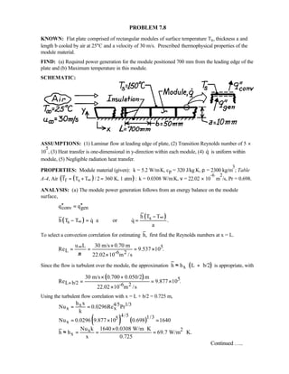 PROBLEM 7.8
KNOWN: Flat plate comprised of rectangular modules of surface temperature Ts, thickness a and
length b cooled by air at 25°C and a velocity of 30 m/s. Prescribed thermophysical properties of the
module material.
FIND: (a) Required power generation for the module positioned 700 mm from the leading edge of the
plate and (b) Maximum temperature in this module.
SCHEMATIC:
ASSUMPTIONS: (1) Laminar flow at leading edge of plate, (2) Transition Reynolds number of 5 ×
10
5
, (3) Heat transfer is one-dimensional in y-direction within each module, (4) q is uniform within
module, (5) Negligible radiation heat transfer.
PROPERTIES: Module material (given): k = 5.2 W/m⋅K, cp = 320 J/kg⋅K, ρ = 2300 kg/m
3
; Table
A-4, Air ( )( )f sT T T / 2 360 K, 1 atm :∞= + = k = 0.0308 W/m⋅K, ν = 22.02 × 10
-6
m
2
/s, Pr = 0.698.
ANALYSIS: (a) The module power generation follows from an energy balance on the module
surface,
conv genq q′′ ′′=
( )
( )s
s
h T T
h T T q a or q .
a
∞
∞
−
− = ⋅ = 
To select a convection correlation for estimating h, first find the Reynolds numbers at x = L.
5
L -6 2
u L 30 m/s 0.70 m
Re 9.537 10 .
22.02 10 m /sν
∞ ×
= = = ×
×
Since the flow is turbulent over the module, the approximation ( )xh h L b/2≈ + is appropriate, with
( ) 5
L b/2 -6 2
30 m/s 0.700 0.050/2 m
Re 9.877 10 .
22.02 10 m /s
+
× +
= = ×
×
Using the turbulent flow correlation with x = L + b/2 = 0.725 m,
( ) ( )
4/5 1/3x
x x
4/5 1/35
x
2x
x
h x
Nu 0.0296Re Pr
k
Nu 0.0296 9.877 10 0.698 1640
Nu k 1640 0.0308 W/m K
h h 69.7 W/m K.
x 0.725
= =
= × =
× ⋅
≈ = = = ⋅
Continued …..
 