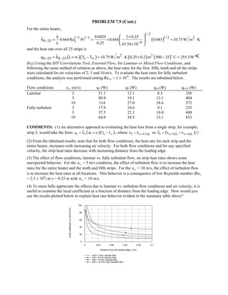 PROBLEM 7.9 (Cont.)
For the entire heater,
( )
1/ 2
1/31/ 2 1/3 2
0 25 L 6
k 0.0429 2 0.25
h 0.664Re Pr 0.664 0.683 10.75W m K
L 0.25 43.54 10
− −
×
= = × = ⋅
×
 
 
 
and the heat rate over all 25 strips is
( )( ) ( ) ( )2 2
0 25 0 25 sq h L w T T 10.75W m K 0.25 0.2 m 500 25 C 255.3W− − ∞= × − = ⋅ × − =


(b,c) Using the IHT Correlations Tool, External Flow, for Laminar or Mixed Flow Conditions, and
following the same method of solution as above, the heat rates for the first, fifth, tenth and all the strips
were calculated for air velocities of 2, 5 and 10 m/s. To evaluate the heat rates for fully turbulent
conditions, the analysis was performed setting Res,c = 1 × 10-6
. The results are tabulated below.
Flow conditions uW (m/s) q1 (W) q5 (W) q10 (W) q0-25 (W)
Laminar 2 51.1 12.1 8.3 256
5 80.9 19.1 13.1 404
10 114 27.0 18.6 572
Fully turbulent 2 17.9 10.6 9.1 235
5 37.3 22.1 19.0 490
10 64.9 38.5 33.1 853
COMMENTS: (1) An alternative approach to evaluating the heat loss from a single strip, for example,
strip 5, would take the form ( )( )5 5 sq h L w T T∞= ∆ × − , where 5 x 4.5 Lh h = ∆≈ or ( )5 x 5 L x 4 Lh h h 2= ∆ = ∆≈ + .
(2) From the tabulated results, note that for both flow conditions, the heat rate for each strip and the
entire heater, increases with increasing air velocity. For both flow conditions and for any specified
velocity, the strip heat rates decrease with increasing distance from the leading edge.
(3) The effect of flow conditions, laminar vs. fully turbulent flow, on strip heat rates shows some
unexpected behavior. For the uW = 5 m/s condition, the effect of turbulent flow is to increase the heat
rates for the entire heater and the tenth and fifth strips. For the uW = 10 m/s, the effect of turbulent flow
is to increase the heat rates at all locations. This behavior is a consequence of low Reynolds number (Rex
= 2.3 × 104
) at x = 0.25 m with uW = 10 m/s.
(4) To more fully appreciate the effects due to laminar vs. turbulent flow conditions and air velocity, it is
useful to examine the local coefficient as a function of distance from the leading edge. How would you
use the results plotted below to explain heat rate behavior evident in the summary table above?
0 0.02 0.04 0.06 0.08 0.1
Distance from the leading edge, x (m)
0
20
40
60
80
100
Localcoefficient,hx(W/m^2.K)
uinf = 2 m/s, laminar flow
uinf = 5 m/s, laminar flow
uinf = 10 m/s, laminar flow
uinf = 10 m/s, fully turbulent flow
 