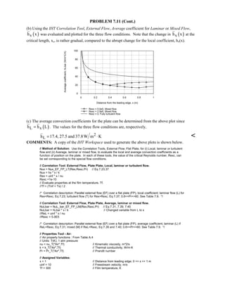 PROBLEM 7.11 (Cont.)
(b) Using the IHT Correlation Tool, External Flow, Average coefficient for Laminar or Mixed Flow,
( )xh x was evaluated and plotted for the three flow conditions. Note that the change in ( )xh x at the
critical length, xc, is rather gradual, compared to the abrupt change for the local coefficient, hx(x).
0 0.2 0.4 0.6 0.8 1
Distance from the leading edge, x (m)
0
20
40
60
80
100
Averagecoefficient,hLbar(W/m^2.K)
Rexc = 5.0e5, Mixed flow
Rexc = 2.5e5, Mixed flow
Rexc = 0, Fully turbulent flow
(c) The average convection coefficients for the plate can be determined from the above plot since
( )L xh h L= . The values for the three flow conditions are, respectively,
2
Lh 17.4, 27.5 and 37.8W m K= ⋅ 
COMMENTS: A copy of the IHT Workspace used to generate the above plots is shown below.
// Method of Solution: Use the Correlation Tools, External Flow, Flat Plate, for (i) Local, laminar or turbulent
flow and (ii) Average, laminar or mixed flow, to evaluate the local and average convection coefficients as a
function of position on the plate. In each of these tools, the value of the critical Reynolds number, Rexc, can
be set corresponding to the special flow conditions.
// Correlation Tool: External Flow, Plate Plate, Local, laminar or turbulent flow.
Nux = Nux_EF_FP_LT(Rex,Rexc,Pr) // Eq 7.23,37
Nux = hx * x / k
Rex = uinf * x / nu
Rexc =1e-10
// Evaluate properties at the film temperature, Tf.
//Tf = (Tinf + Ts) / 2
/* Correlation description: Parallel external flow (EF) over a flat plate (FP), local coefficient; laminar flow (L) for
RexRexc, Eq 7.23; turbulent flow (T) for RexRexc, Eq 7.37; 0.6=Pr=60. See Table 7.9. */
// Correlation Tool: External Flow, Plate Plate, Average, laminar or mixed flow.
NuLbar = NuL_bar_EF_FP_LM(Rex,Rexc,Pr) // Eq 7.31, 7.39, 7.40
NuLbar = hLbar * x / k // Changed variable from L to x
//ReL = uinf * x / nu
//Rexc = 5.0E5
/* Correlation description: Parallel external flow (EF) over a flat plate (FP), average coefficient; laminar (L) if
ReLRexc, Eq 7.31; mixed (M) if ReLRexc, Eq 7.39 and 7.40; 0.6=Pr=60. See Table 7.9. */
// Properties Tool - Air:
// Air property functions : From Table A.4
// Units: T(K); 1 atm pressure
nu = nu_T(Air,Tf) // Kinematic viscosity, m^2/s
k = k_T(Air,Tf) // Thermal conductivity, W/m·K
Pr = Pr_T(Air,Tf) // Prandtl number
// Assigned Variables:
x = 1 // Distance from leading edge; 0 = x = 1 m
uinf = 10 // Freestream velocity, m/s
Tf = 300 // Film temperature, K
 