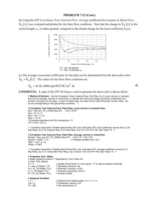PROBLEM 7.12 (Cont.)
(b) Using the IHT Correlation Tool, External Flow, Average coefficient for Laminar or Mixed Flow,
( )xh x was evaluated and plotted for the three flow conditions. Note that the change in ( )xh x at the
critical length, xc, is rather gradual, compared to the abrupt change for the local coefficient, hx(x).
0 0.2 0.4 0.6 0.8 1
Distance from the leading edge, x (m)
0
2000
4000
6000
8000
10000
Averagecofficient,hxbar(W/m^2.K)
Rexc = 5e5, Mixed flow
Rexc = 3e5, Mixed flow
Rexc = 0, Fully turbulent flow
(c) The average convection coefficients for the plate can be determined from the above plot since
( )L xh h L= . The values for the three flow conditions are
2
Lh 4110, 4490 and 5072W m K= ⋅ 
COMMENTS: A copy of the IHT Workspace used to generate the above plot is shown below.
/* Method of Solution: Use the Correlation Tools, External Flow, Flat Plate, for (i) Local, laminar or turbulent
flow and (ii) Average, laminar or mixed flow, to evaluate the local and average convection coefficients as a
function of position on the plate. In each of these tools, the value of the critical Reynolds number, Rexc, can
be set corresponding to the special flow conditions. */
// Correlation Tool: External Flow, Plate Plate, Local, laminar or turbulent flow.
Nux = Nux_EF_FP_LT(Rex,Rexc,Pr) // Eq 7.23,37
Nux = hx * x / k
Rex = uinf * x / nu
Rexc = 1e-10
// Evaluate properties at the film temperature, Tf.
//Tf = (Tinf + Ts) / 2
/* Correlation description: Parallel external flow (EF) over a flat plate (FP), local coefficient; laminar flow (L) for
RexRexc, Eq 7.23; turbulent flow (T) for RexRexc, Eq 7.37; 0.6=Pr=60. See Table 7.9. */
// Correlation Tool: External Flow, Plate Plate, Average, laminar or mixed flow.
NuLbar = NuL_bar_EF_FP_LM(Rex,Rexc,Pr) // Eq 7.31, 7.39, 7.40
NuLbar = hLbar * x / k // Changed variable from L to x
//ReL = uinf * x / nu
//Rexc = 5.0E5
/* Correlation description: Parallel external flow (EF) over a flat plate (FP), average coefficient; laminar (L) if
ReLRexc, Eq 7.31; mixed (M) if ReLRexc, Eq 7.39 and 7.40; 0.6=Pr=60. See Table 7.9. */
// Properties Tool - Water:
// Water property functions :T dependence, From Table A.6
// Units: T(K), p(bars);
xf = 0 // Quality (0=sat liquid or 1=sat vapor); x is used as spatial coordinate
p = psat_T(Water, Tf) // Saturation pressure, bar
nu = nu_Tx(Water,Tf,x) // Kinematic viscosity, m^2/s
k = k_Tx(Water,Tf,x) // Thermal conductivity, W/m·K
Pr = Pr_Tx(Water,Tf,x) // Prandtl number
// Assigned Variables:
x = 1 // Distance from leading edge; 0 = x = 1 m
uinf = 2 // Freestream velocity, m/s
Tf = 300 // Film temperature, K
 