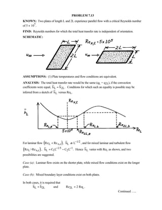 PROBLEM 7.13
KNOWN: Two plates of length L and 2L experience parallel flow with a critical Reynolds number
of 5 × 10
5
.
FIND: Reynolds numbers for which the total heat transfer rate is independent of orientation.
SCHEMATIC:
ASSUMPTIONS: (1) Plate temperatures and flow conditions are equivalent.
ANALYSIS: The total heat transfer rate would be the same (qL = q2L), if the convection
coefficients were equal, L 2Lh h .= Conditions for which such an equality is possible may be
inferred from a sketch of Lh versus ReL.
For laminar flow ( )L x,cRe Re , 1/2
Lh Lα − , and for mixed laminar and turbulent flow
( )L x,cRe Re , 1/5 1
L 1 2h C L C L .− −= − Hence Lh varies with ReL as shown, and two
possibilities are suggested.
Case (a): Laminar flow exists on the shorter plate, while mixed flow conditions exist on the longer
plate.
Case (b): Mixed boundary layer conditions exist on both plates.
In both cases, it is required that
L 2L 2L Lh h and Re 2 Re .= =
Continued …..
 