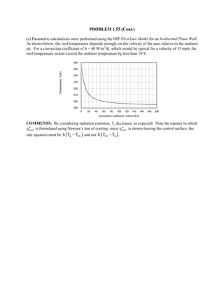 PROBLEM 1.55 (Cont.)
(c) Parametric calculations were performed using the IHT First Law Model for an Isothermal Plane Wall.
As shown below, the roof temperature depends strongly on the velocity of the auto relative to the ambient
air. For a convection coefficient of h = 40 W/m2
⋅K, which would be typical for a velocity of 55 mph, the
roof temperature would exceed the ambient temperature by less than 10°C.
0 20 40 60 80 100 120 140 160 180 200
Convection coefficient, h(W/m^2.K)
290
300
310
320
330
340
350
360
Temperature,Ts(K)
COMMENTS: By considering radiation emission, Ts decreases, as expected. Note the manner in which
′′qconv is formulated using Newton’s law of cooling; since ′′qconv is shown leaving the control surface, the
rate equation must be ( )sh T T∞− and not ( )sh T T∞ − .
 
