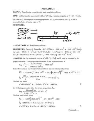 PROBLEM 7.14
KNOWN: Water flowing over a flat plate under specified conditions.
FIND: (a) Heat transfer rate per unit width, ( )q W/m ,′ evaluating properties at Tf = (Ts + T∞)/2,
(b) Error in ′q resulting from evaluating properties at T∞, (c) Heat transfer rate, q ,′ if flow is
assumed turbulent at leading edge, x = 0.
SCHEMATIC:
ASSUMPTIONS: (1) Steady-state conditions.
PROPERTIES: Table A-6, Water (T∞ = 4°C = 277K): ρf = 1000 kg/m
3
, µf = 1560 × 10
-6
N⋅s/m
2
,
νf = µf/ρf = 1.560 × 10
-6
m
2
/s, kf = 0.577 W/m⋅K, Pr = 11.44; Water (Tf = 295K): ν = 0.961 × 10
-6
m
2
/s, k = 0.606 W/m⋅K, Pr = 6.62; Water (Ts = 40°C = 313K): µ = 657 × 10
-6
N⋅s/m
2
.
ANALYSIS: (a) The heat rate is given as ( )sq hL T T ,∞′ = − and h must be estimated by the
proper correlation. Using properties evaluated at Tf, the Reynolds number is
5
L -6 2
u L 0.6 m/s 1.5m
Re 9.365 10 .
0.961 10 m / sν
∞ ×
= = = ×
×
Hence flow is mixed and the appropriate correlation and convection coefficient are
( )L
4/54/5 1/3 5 1/3
L
L 2
L
Nu 0.037 Re 871 Pr 0.037 9.365 10 871 6.62 2522
Nu k 2522 0.606 W/m K
h 1019 W/m K.
L 1.5m
  = − = × − =     
× ⋅
≡ = = ⋅
The heat rate is then
( )2q 1019 W/m K 1.5m 40 4 C 55.0 kW/m.′ = ⋅ × − =
o

(b) Evaluating properties at the free stream temperature, T∞,
5
L -6 2
0.6m/s 1.5m
Re 5.769 10
1.560 10 m / s
×
= = ×
×
The flow is still mixed, giving
( )L
4/55 1/3
L
Nu 0.037 5.769 10 871 11.44 1424
h 1424 0.577 W/m K/1.5m 575 W/m K
 
= × − = 
 
= × ⋅ = ⋅
( )q 575 W/m K 1.5m 40 4 C 31.1 kW/m.′ = ⋅ × − =
o

Continued …..
 