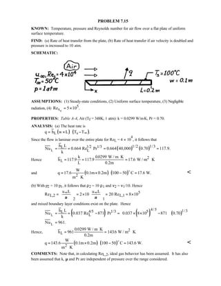 PROBLEM 7.15
KNOWN: Temperature, pressure and Reynolds number for air flow over a flat plate of uniform
surface temperature.
FIND: (a) Rate of heat transfer from the plate, (b) Rate of heat transfer if air velocity is doubled and
pressure is increased to 10 atm.
SCHEMATIC:
ASSUMPTIONS: (1) Steady-state conditions, (2) Uniform surface temperature, (3) Negligible
radiation, (4) Rexc
= ×5 105.
PROPERTIES: Table A-4, Air (Tf = 348K, 1 atm): k = 0.0299 W/m⋅K, Pr = 0.70.
ANALYSIS: (a) The heat rate is
( ) ( )L sq h w L T T .∞= × −
Since the flow is laminar over the entire plate for ReL = 4 × 10
4
, it follows that
( ) ( )L
1/2 1/31/2 1/3L
L
h L
Nu 0.664 Re Pr 0.664 40,000 0.70 117.9.
k
= = = =
Hence h
k
L
W / m K
0.2m
W / m KL
2= =
⋅
= ⋅117 9 117 9
00299
17 6. .
.
.
and ( ) ( )2
W
q 17.6 0.1m 0.2m 100 50 C 17.6 W.
m K
= × − =
⋅
o

(b) With p2 = 10 p1, it follows that ρ2 = 10 ρ1 and ν2 = ν1/10. Hence
5
L,2 L,1
2 1
u L u L
Re 2 10 20 Re 8 10
ν ν
∞ ∞   
= = × = = ×   
   
and mixed boundary layer conditions exist on the plate. Hence
( ) ( ) ( )L
L
4/5 1/34/5 1/3 5L
L
h L
Nu 0.037 Re 871 Pr 0.037 8 10 871 0.70
k
Nu 961.
 
= = − = × × − 
 
=
Hence, h
W / m K
0.2m
W / m KL
2=
⋅
= ⋅961
0 0299
1436
.
.
( ) ( )2
W
q 143.6 0.1m 0.2m 100 50 C 143.6 W.
m K
= × − =
⋅
o

COMMENTS: Note that, in calculating ReL,2, ideal gas behavior has been assumed. It has also
been assumed that k, µ and Pr are independent of pressure over the range considered.
 