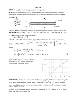 PROBLEM 7.16
KNOWN: Length and surface temperature of a rectangular fin.
FIND: (a) Heat removal per unit width, q′ , when air at a prescribed temperature and velocity is in parallel,
turbulent flow over the fin, and (b) Calculate and plot q′ for motorcycle speeds ranging from 10 to 100 km/h.
SCHEMATIC:
ASSUMPTIONS: (1) Steady-state conditions, (2) Negligible radiation, (3) Turbulent flow over entire surface.
PROPERTIES: Table A.4, Air (412 K, 1 atm): ν = 27.85 × 10-6
m2
/s, k = 0.0346 W/m⋅K, Pr = 0.69.
ANALYSIS: (a) The heat loss per unit width is
( )[ ]L sq 2 h L T T∞′ = × −
where h is obtained from the correlation, Eq. 7.41 but with turbulent flow over the entire surface,
( )
4/ 5
1/34/ 5 1/3
L L 6 2
80km h 1000m km 1 3600h s 0.15m
Nu 0.037 Re Pr 0.037 0.69 378
27.85 10 m s−
× × ×
= = =
×
 
 
  
Hence,
2
LL
k 0.0346 W m K
h Nu 378 87 W m K
L 0.15m
⋅
= = = ⋅
( )2
q 2 87 W m K 0.15m 523 300 K 5826 W m′ = × ⋅ × − = 
 
. 
(b) Using the foregoing equations in the IHT
Workspace, q′ as a function of speed was
calculated and is plotted as shown.
0 20 40 60 80 100
Motorcycle speed, uinf (m/s)
1000
3000
5000
7000
Heatremovalrate,q'(W/m)
COMMENTS: (1) Radiation emission from the fin is not negligible. With an assumed emissivity of ε =
1, the rate of emission per unit width at 80 km/h would be q′ = ( )4
sT 2Lσ = 1273 W/m. If the fin
received negligible radiation from its surroundings, its loss by radiation would then be approximately
20% of that by convection.
(2) From the correlation and heat rate expression, it follows that q′ ~ uW
4 5/
. That is, q′ vs. uW is nearly
linear as evident from the above plot.
 
