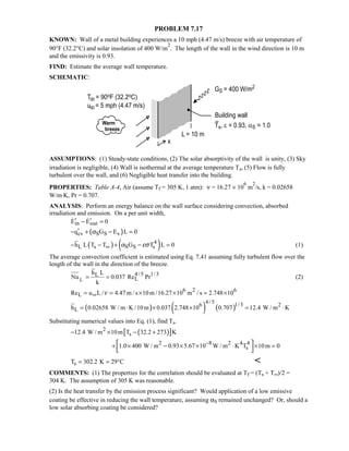 PROBLEM 7.17
KNOWN: Wall of a metal building experiences a 10 mph (4.47 m/s) breeze with air temperature of
90°F (32.2°C) and solar insolation of 400 W/m
2
. The length of the wall in the wind direction is 10 m
and the emissivity is 0.93.
FIND: Estimate the average wall temperature.
SCHEMATIC:
ASSUMPTIONS: (1) Steady-state conditions, (2) The solar absorptivity of the wall is unity, (3) Sky
irradiation is negligible, (4) Wall is isothermal at the average temperature Ts, (5) Flow is fully
turbulent over the wall, and (6) Negligible heat transfer into the building.
PROPERTIES: Table A-4, Air (assume Tf = 305 K, 1 atm): ν = 16.27 × 10
6
m
2
/s, k = 0.02658
W/m⋅K, Pr = 0.707.
ANALYSIS: Perform an energy balance on the wall surface considering convection, absorbed
irradiation and emission. On a per unit width,
in outE E 0′ ′− = 
( )cv S S sq G E L 0α′− + − =
( ) ( )4
L s S S sh L T T G T L 0α εσ∞− − + =− (1)
The average convection coefficient is estimated using Eq. 7.41 assuming fully turbulent flow over the
length of the wall in the direction of the breeze.
L
4/5 1/ 3L
L
h L
Nu 0.037 Re Pr
k
= = (2)
6 2 6
LRe u L / 4.47 m / s 10m /16.27 10 m / s 2.748 10ν∞= = × × = ×
( ) ( ) ( )
4/ 5 1/36 2
Lh 0.02658 W / m K /10m 0.037 2.748 10 0.707 12.4 W / m K= ⋅ × × = ⋅
Substituting numerical values into Eq. (1), find Ts.
( )[ ]2
s12.4 W / m 10m T 32.2 273 K− × − +
2 8 2 4 4
s1.0 400 W / m 0.93 5.67 10 W / m K T 10m 0−
+ × × × ⋅ × = −
 
sT 302.2 K 29 C= = ° 
COMMENTS: (1) The properties for the correlation should be evaluated at Tf = (Ts + T∞)/2 =
304 K. The assumption of 305 K was reasonable.
(2) Is the heat transfer by the emission process significant? Would application of a low emissive
coating be effective in reducing the wall temperature, assuming αS remained unchanged? Or, should a
low solar absorbing coating be considered?
 
