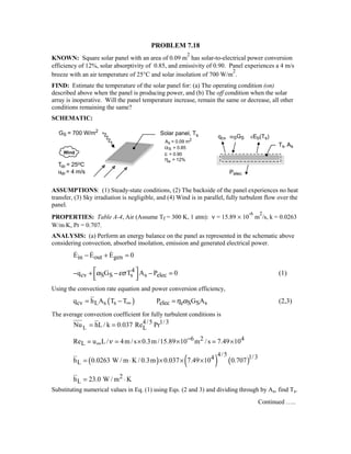 PROBLEM 7.18
KNOWN: Square solar panel with an area of 0.09 m
2
has solar-to-electrical power conversion
efficiency of 12%, solar absorptivity of 0.85, and emissivity of 0.90. Panel experiences a 4 m/s
breeze with an air temperature of 25°C and solar insolation of 700 W/m
2
.
FIND: Estimate the temperature of the solar panel for: (a) The operating condition (on)
described above when the panel is producing power, and (b) The off condition when the solar
array is inoperative. Will the panel temperature increase, remain the same or decrease, all other
conditions remaining the same?
SCHEMATIC:
ASSUMPTIONS: (1) Steady-state conditions, (2) The backside of the panel experiences no heat
transfer, (3) Sky irradiation is negligible, and (4) Wind is in parallel, fully turbulent flow over the
panel.
PROPERTIES: Table A-4, Air (Assume Tf = 300 K, 1 atm): ν = 15.89 × 10
-6
m
2
/s, k = 0.0263
W/m⋅K, Pr = 0.707.
ANALYSIS: (a) Perform an energy balance on the panel as represented in the schematic above
considering convection, absorbed insolation, emission and generated electrical power.
in out genE E E 0− + =  
4
cv S S s s elecq G T A P 0α εσ − + − − =  
(1)
Using the convection rate equation and power conversion efficiency,
( )cv L s s elec e S S sq h A T T P G Aη α∞= − = (2,3)
The average convection coefficient for fully turbulent conditions is
L
4/5 1/3
LNu hL/ k 0.037 Re Pr= =
6 2 4
LRe u L/ 4m /s 0.3m /15.89 10 m /s 7.49 10ν −
∞= = × × = ×
( ) ( ) ( )
4/5 1/34
Lh 0.0263 W / m K / 0.3m 0.037 7.49 10 0.707= ⋅ × × ×
2
Lh 23.0 W / m K= ⋅
Substituting numerical values in Eq. (1) using Eqs. (2 and 3) and dividing through by As, find Ts.
Continued …..
 