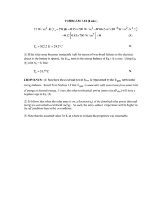 PROBLEM 7.18 (Cont.)
( )2 2 8 2 4 4
s s23 W / m K T 298 K 0.85 700 W / m 0.90 5.67 10 W / m K T−⋅ − + × − × × ⋅
20.12 0.85 700 W / m 0 − × =  
(4)
sT 302.2 K 29.2 C= = ° 
(b) If the solar array becomes inoperable (off) for reason of wire bond failures or the electrical
circuit to the battery is opened, the Pelec term in the energy balance of Eq. (1) is zero. Using Eq.
(4) with ηe = 0, find
sT 31.7 C= ° 
COMMENTS: (1) Note how the electrical power Pelec is represented by the genE term in the
energy balance. Recall from Section 1.2 that genE is associated with conversion from some form
of energy to thermal energy. Hence, the solar-to-electrical power conversion (Pelec) will have a
negative sign in Eq. (1).
(2) It follows that when the solar array is on, a fraction (ηe) of the absorbed solar power (thermal
energy) is converted to electrical energy. As such, the array surface temperature will be higher in
the off condition than in the on condition.
(3) Note that the assumed value for Tf at which to evaluate the properties was reasonable.
 