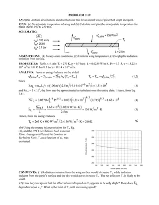 PROBLEM 7.19
KNOWN: Ambient air conditions and absorbed solar flux for an aircraft wing of prescribed length and speed.
FIND: (a) Steady-state temperature of wing and (b) Calculate and plot the steady-state temperature for
plane speeds 100 to 250 m/s.
SCHEMATIC:
ASSUMPTIONS: (1) Steady-state conditions, (2) Uniform wing temperature, (3) Negligible radiation
emission from surface.
PROPERTIES: Table A.4, Air (Tf ≈ 270 K, p = 0.7 bar): k = 0.0239 W/m⋅K, Pr = 0.715, ν = 13.22 ×
10-6
m2
/s (1.0133 bar/0.7 bar) = 19.14 × 10-6
m2
/s.
ANALYSIS: From an energy balance on the airfoil
( )S,abs s conv L s sq A 2q 2h A T T∞′′ = = − s S,abs LT T q 2h∞ ′′= + (1,2)
Since
( ) 6 2 7
LRe u L 100m s 2.5m 19.14 10 m s 1.31 10ν −
∞= = × = × (3)
and Res,c = 5 × 105
, the flow may be approximated as turbulent over the entire plate. Hence, from Eq.
7.41,
( ) ( )
4/5 1/34/5 1/3 7 4
L LNu 0.037Re Pr 0.037 1.31 10 0.715 1.63 10= = × = × (4)
( )4
L 2
L
1.63 10 0.0239W m KNu k
h 156W m K
L 2.5m
× ⋅
= = = ⋅ (5)
Hence, from the energy balance
2 2
sT 263K 800W m 2 156W m K 266K= + × ⋅ = 
(b) Using the energy balance relation for Ts, Eq.
(1), and the IHT Correlations Tool, External
Flow, Average coefficient for Laminar or
Turbulent Flow, Ts as a function of u∞ was
evaluated.
100 120 140 160 180 200 220 240 260
Aircraft speed, uinf (m/s)
260
262
264
266
268
270
Wingtemperature,Ts(K)
COMMENTS: (1) Radiation emission from the wing surface would decrease Ts, while radiation
incident from the earth’s surface and the sky would act to increase Ts. The net effect on Ts is likely to be
small.
(2) How do you explain that the effect of aircraft speed on Ts appears to be only slight? How does Lh
dependent upon u∞? What is the limit of Ts with increasing speed?
 