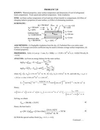 PROBLEM 7.20
KNOWN: Material properties, inner surface temperature and dimensions of roof of refrigerated
truck compartment. Truck speed and ambient temperature. Solar irradiation.
FIND: (a) Outer surface temperature of roof and rate of heat transfer to compartment, (b) Effect of
changing radiative properties of outer surface, (c) Effect of eliminating insulation.
SCHEMATIC:
ASSUMPTIONS: (1) Negligible irradiation from the sky, (2) Turbulent flow over entire outer
surface, (3) Average convection coefficient may be used to estimate average surface temperature, (4)
Constant properties.
PROPERTIES: Table A-4, air (p = 1 atm, Tf ≈ 300K): ν = 15.89 × 10
-6
m
2
/s, k = 0.0263 W/m⋅K, Pr
= 0.707.
ANALYSIS: (a) From an energy balance for the outer surface,
s,o s,i
S S conv cond
tot
T T
G q E q
R
α
−
′′ ′′+ − = =
′′
( ) s,o s,i4
S S s,o s,o
p i
T T
G h T T T
2R R
α εσ∞
−
+ − − =
′′ ′′+
where ( ) 5 2
p 1 pR t / k 2.78 10 m K / W,
−′′ = = × ⋅ ( ) 2
i 2 iR t / k 1.923m K / W,′′ = = ⋅ and with LRe u L /ν∞=
6 2 7
29.2 m / s 10m /15.89 10 m / s 1.84 10 ,
−
= × × = ×
( ) ( )
4 / 54 / 5 1/ 3 7 21/ 3
L
k 0.0263 W / m K
h 0.037 Re Pr 0.037 1.84 10 0.707 56.2 W / m K
L 10m
⋅
= = × = ⋅
Hence,
( ) ( )
( )
s,o2 2 8 2 4 4
s,o s,o
5 2
T 263K
0.5 750 W / m K 56.2 W / m K 305 T 0.5 5.67 10 W / m K T
5.56 10 1.923 m K / W
−
−
−
⋅ + ⋅ − − × × ⋅ =
× + ⋅
Solving, we obtain
s,oT 306.8K 33.8 C= = ° 
Hence, the heat load is
( ) ( )
( )
cnd 2
33.8 10 C
q W L q 3.5m 10m 797 W
1.923m K / W
+ °
′′= ⋅ = × =
⋅

(b) With the special surface finish ( )S 0.15, 0.8 ,α ε= =
Continued …..
 