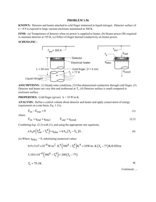 PROBLEM 1.56
KNOWN: Detector and heater attached to cold finger immersed in liquid nitrogen. Detector surface of
ε = 0.9 is exposed to large vacuum enclosure maintained at 300 K.
FIND: (a) Temperature of detector when no power is supplied to heater, (b) Heater power (W) required
to maintain detector at 195 K, (c) Effect of finger thermal conductivity on heater power.
SCHEMATIC:
ASSUMPTIONS: (1) Steady-state conditions, (2) One-dimensional conduction through cold finger, (3)
Detector and heater are very thin and isothermal at Ts, (4) Detector surface is small compared to
enclosure surface.
PROPERTIES: Cold finger (given): k = 10 W/m⋅K.
ANALYSIS: Define a control volume about detector and heater and apply conservation of energy
requirement on a rate basis, Eq. 1.11a,
in outE E 0− =  (1)
where
in rad elec out condE q q ; E q= + =  (2,3)
Combining Eqs. (2,3) with (1), and using the appropriate rate equations,
( ) ( )4 4
s sur s elec s s LA T T q kA T T /Lε σ − + = − . (4)
(a) Where elecq = 0, substituting numerical values
( ) ( )8 2 4 4 4 4
s s0.9 5.67 10 W/m K 300 T K 10W/m K T 77 K/0.050m−× × ⋅ − = ⋅ −
( ) ( )8 4 4
s s5.103 10 300 T 200 T 77−× − = −
sT 79.1K= 
Continued.….
 