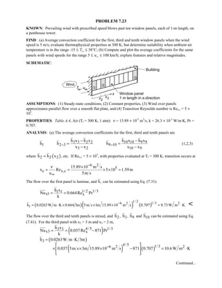 PROBLEM 7.23
KNOWN: Prevailing wind with prescribed speed blows past ten window panels, each of 1-m length, on
a penthouse tower.
FIND: (a) Average convection coefficient for the first, third and tenth window panels when the wind
speed is 5 m/s; evaluate thermophysical properties at 300 K, but determine suitability when ambient air
temperature is in the range -15 ≤ T∞ ≤ 38°C; (b) Compute and plot the average coefficients for the same
panels with wind speeds for the range 5 ≤ u∞ ≤ 100 km/h; explain features and relative magnitudes.
SCHEMATIC:
ASSUMPTIONS: (1) Steady-state conditions, (2) Constant properties, (3) Wind over panels
approximates parallel flow over a smooth flat plate, and (4) Transition Reynolds number is Res,c = 5 ×
105
.
PROPERTIES: Table A.4, Air (Tf = 300 K, 1 atm): ν = 15.89 × 10-5
m2
/s, k = 26.3 × 10-3
W/m⋅K, Pr =
0.707.
ANALYSIS: (a) The average convection coefficients for the first, third and tenth panels are
3 3 2 2 10 10 9 9
1 2 3 9 10
3 2 10 9
h x h x h x h x
h h h
x x x x
− −
− −
= =
− −
(1,2,3)
where ( )2 2 2h h x= , etc. If Rex,c = 5 × 105
, with properties evaluated at Tf = 300 K, transition occurs at
6 2
5
c x,c
15.89 10 m s
x Re 5 10 1.59m
u 5m s
ν −
∞
×
= = × × =
The flow over the first panel is laminar, and h1 can be estimated using Eq. (7.31).
1/ 2 1/31 1
x1 x
h x
Nu 0.664Re Pr
k
= =
( )( ) ( )
1/ 2 1/36 2 2
1h 0.0263W m K 0.664 lm 5m s lm 15.89 10 m s 0.707 8.73W m K−
= ⋅ × × × = ⋅ 
The flow over the third and tenth panels is mixed, and 2h , 3h , 9h and 10h can be estimated using Eq.
(7.41). For the third panel with x3 = 3 m and x2 = 2 m,
( )4/5 1/33 3
x3 x
h x
Nu 0.037Re 871 Pr
k
= = −
( )
( ) ( )
3
4/5 1/36 2 2
h 0.0263W m K 3m
0.037 5m s 3m 15.89 10 m s 871 0.707 10.6W m K−
= ⋅
 
× × × − = ⋅ 
 
Continued...
 