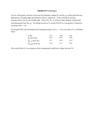 PROBLEM 7.23 (Cont.)
For low wind speeds, transition occurs near the mid-panel, making 1h and 9 10h − nearly equal and very
high because of leading-edge and turbulence effects, respectively. As the wind speed increases,
transition occurs closer to the leading edge. Notice how 2 3h − increases rather abruptly, subsequently
becoming greater than 9 10h − . The abrupt increase in h1 around 30 km/h is a consequence of transition
occurring with x  1m.
(2) Using the IHT code developed for the foregoing analysis with u∞ = 5 m/s, the effect of Tf is tabulated
below
Tf (K) 275 300 310
1h (W/m2
⋅K) 8.72 8.73 8.70
2 3h − (W/m2
⋅K) 15.1 14.5 14.2
9 10h − (W/m2
⋅K) 11.6 11.1 10.8
The overall effect of Tf on estimates for the average panel coefficient is slight, less than 5%.
 