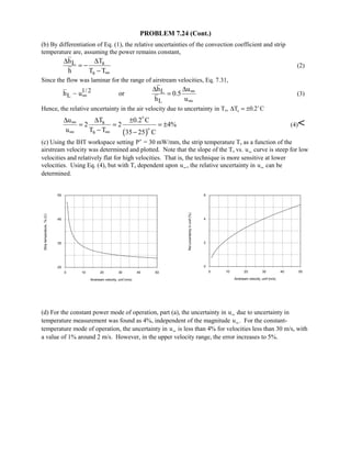 PROBLEM 7.24 (Cont.)
(b) By differentiation of Eq. (1), the relative uncertainties of the convection coefficient and strip
temperature are, assuming the power remains constant,
sL
s
Th
h T T∞
∆∆
= −
−
(2)
Since the flow was laminar for the range of airstream velocities, Eq. 7.31,
1/ 2 L
L
L
h u
h ~ u or 0.5
h u
∞
∞
∞
∆ ∆
= (3)
Hence, the relative uncertainty in the air velocity due to uncertainty in Ts, ∆T Cs = ±0 2. 
( )
s
s
Tu 0.2 C
2 2 4%
u T T 35 25 C
∞
∞ ∞
∆∆ ±
= = = ±
− −


(4)
(c) Using the IHT workspace setting ′P = 30 mW/mm, the strip temperature Ts as a function of the
airstream velocity was determined and plotted. Note that the slope of the Ts vs. u∞ curve is steep for low
velocities and relatively flat for high velocities. That is, the technique is more sensitive at lower
velocities. Using Eq. (4), but with Ts dependent upon u∞, the relative uncertainty in u∞ can be
determined.
0 10 20 30 40 50
Airstream velocity, uinf (m/s)
25
35
45
55
Striptemperature,Ts(C)
0 10 20 30 40 50
Airstream velocity, uinf (m/s)
0
2
4
6
Reluncertaintyinunif(%)
(d) For the constant power mode of operation, part (a), the uncertainty in u∞ due to uncertainty in
temperature measurement was found as 4%, independent of the magnitude u∞. For the constant-
temperature mode of operation, the uncertainty in u∞ is less than 4% for velocities less than 30 m/s, with
a value of 1% around 2 m/s. However, in the upper velocity range, the error increases to 5%.
 
