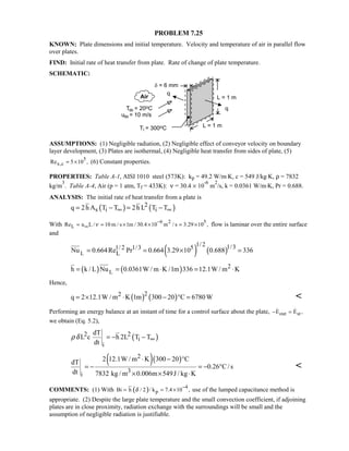 PROBLEM 7.25
KNOWN: Plate dimensions and initial temperature. Velocity and temperature of air in parallel flow
over plates.
FIND: Initial rate of heat transfer from plate. Rate of change of plate temperature.
SCHEMATIC:
ASSUMPTIONS: (1) Negligible radiation, (2) Negligible effect of conveyor velocity on boundary
layer development, (3) Plates are isothermal, (4) Negligible heat transfer from sides of plate, (5)
5
x,cRe 5 10 ,= × (6) Constant properties.
PROPERTIES: Table A-1, AISI 1010 steel (573K): kp = 49.2 W/m⋅K, c = 549 J/kg⋅K, ρ = 7832
kg/m
3
. Table A-4, Air (p = 1 atm, Tf = 433K): ν = 30.4 × 10
-6
m
2
/s, k = 0.0361 W/m⋅K, Pr = 0.688.
ANALYSIS: The initial rate of heat transfer from a plate is
( ) ( )2
s i iq 2h A T T 2h L T T∞ ∞= − = −
With 6 2 5
LRe u L / 10 m / s 1m / 30.4 10 m / s 3.29 10 ,ν
−
∞= = × × = × flow is laminar over the entire surface
and
( ) ( )L
1/ 2 1/31/ 2 1/3 5
LNu 0.664Re Pr 0.664 3.29 10 0.688 336= = × =
( ) ( )L
2h k / L Nu 0.0361W / m K /1m 336 12.1W / m K= = ⋅ = ⋅
Hence,
( ) ( )22q 2 12.1W / m K 1m 300 20 C 6780W= × ⋅ − ° = 
Performing an energy balance at an instant of time for a control surface about the plate, out stE E ,− = 
we obtain (Eq. 5.2),
( )2 2
i
i
dT
L c h 2L T T
dt
ρδ ∞= − −
( )( )2
3
i
2 12.1W / m K 300 20 CdT
0.26 C/ s
dt 7832 kg / m 0.006m 549J / kg K
⋅ − °
= − = − °
× × ⋅

COMMENTS: (1) With ( ) 4
pBi h / 2 / k 7.4 10 ,δ
−
= = × use of the lumped capacitance method is
appropriate. (2) Despite the large plate temperature and the small convection coefficient, if adjoining
plates are in close proximity, radiation exchange with the surroundings will be small and the
assumption of negligible radiation is justifiable.
 