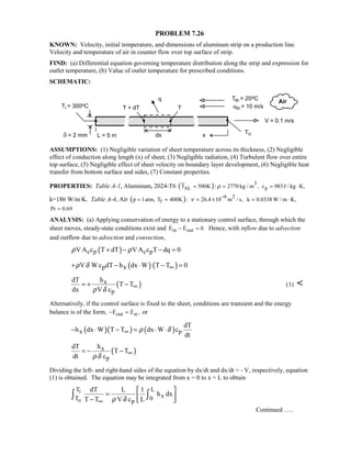 PROBLEM 7.26
KNOWN: Velocity, initial temperature, and dimensions of aluminum strip on a production line.
Velocity and temperature of air in counter flow over top surface of strip.
FIND: (a) Differential equation governing temperature distribution along the strip and expression for
outlet temperature, (b) Value of outlet temperature for prescribed conditions.
SCHEMATIC:
ASSUMPTIONS: (1) Negligible variation of sheet temperature across its thickness, (2) Negligible
effect of conduction along length (x) of sheet, (3) Negligible radiation, (4) Turbulent flow over entire
top surface, (5) Negligible effect of sheet velocity on boundary layer development, (6) Negligible heat
transfer from bottom surface and sides, (7) Constant properties.
PROPERTIES: Table A-1, Aluminum, 2024-T6 ( ) 3
ALT 500K 2770 kg / m ,:ρ≈ = pc 983J / kg K,= ⋅
k=186 W/m⋅K. Table A-4, Air ( )fp 1atm, T 400K := ≈
6 2
26.4 10 m / s,ν
−
= × k 0.0338 W / m K,= ⋅
Pr 0.69=
ANALYSIS: (a) Applying conservation of energy to a stationary control surface, through which the
sheet moves, steady-state conditions exist and in outE E 0.− =  Hence, with inflow due to advection
and outflow due to advection and convection,
( )c p c pVA c T dT V A c T dq 0ρ ρ+ − − =
( ) ( )p xV Wc dT h dx W T T 0ρ δ ∞+ − ⋅ − =
( )x
p
dT h
T T
dx V cρ δ
∞= + − (1) 
Alternatively, if the control surface is fixed to the sheet, conditions are transient and the energy
balance is of the form, out stE E ,− =  or
( )( ) ( )x p
dT
h dx W T T dx W c
dt
ρ δ∞− ⋅ − = ⋅ ⋅
( )x
p
dT h
T T
dt cρδ
∞= − −
Dividing the left- and right-hand sides of the equation by dx/dt and dx/dt = - V, respectively, equation
(1) is obtained. The equation may be integrated from x = 0 to x = L to obtain
i
o
T L
xT 0p
dT L 1
h dx
T T V c Lρ δ∞
 
=  −  
∫ ∫
Continued …..
 