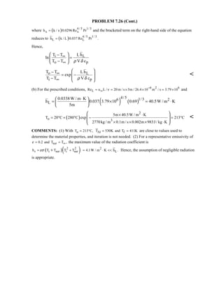 PROBLEM 7.26 (Cont.)
where ( ) 4 / 5 1/ 3
x xh k / x 0.0296 Re Pr= and the bracketed term on the right-hand side of the equation
reduces to ( ) 4 / 5 1/ 3
L Lh k / L 0.037 Re Pr .=
Hence,
i L
o p
T T Lh
ln
T T V cρ δ
∞
∞
 −
= 
− 
o L
i p
T T Lh
exp
T T V cρ δ
∞
∞
 −
= − 
 −  

(b) For the prescribed conditions, 6 2 6
LRe u L / 20 m / s 5m / 26.4 10 m / s 3.79 10ν
−
∞≈ = × × = × and
( ) ( )
4/5 1/36 2
L
0.0338W / m K
h 0.037 3.79 10 0.69 40.5W / m K
5m
⋅ 
= × = ⋅ 
 
( )
2
o 3
5m 40.5W / m K
T 20 C 280 C exp 213 C
2770kg / m 0.1m / s 0.002m 983J / kg K
× ⋅
= ° + ° − = °
× × × ⋅
 
 
 
 

COMMENTS: (1) With oT 213 C,= ° Al fT 530K and T 411K= = are close to values used to
determine the material properties, and iteration is not needed. (2) For a representative emissivity of
sur0.2 and T T ,ε ∞= = the maximum value of the radiation coefficient is
( )( )2 2
r i sur i surh T T T Tεσ= ++ 2
L4.1W / m K h .= ⋅  Hence, the assumption of negligible radiation
is appropriate.
 