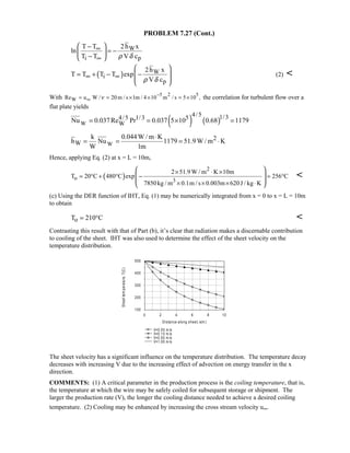 PROBLEM 7.27 (Cont.)
W
i p
2h xT T
ln
T T V cρ δ
∞
∞
 −
= − 
− 
( ) W
i
p
2h x
T T T T exp
V cρ δ
∞ ∞
 
= + − − 
 
 
(2) 
With 5 2 5
WRe u W / 20 m / s 1m / 4 10 m / s 5 10 ,ν
−
∞= = × × = × the correlation for turbulent flow over a
flat plate yields
( ) ( )W
4/5 1/34/5 1/3 5
WNu 0.037Re Pr 0.037 5 10 0.68 1179= = × =
W
2
W
k 0.044W / m K
h Nu 1179 51.9W / m K
W 1m
⋅
= = = ⋅
Hence, applying Eq. (2) at x = L = 10m,
( )
2
o 3
2 51.9 W / m K 10m
T 20 C 480 C exp 256 C
7850kg / m 0.1m / s 0.003m 620J / kg K
× ⋅ ×
= ° + ° − = °
× × × ⋅
 
 
 
 

(c) Using the DER function of IHT, Eq. (1) may be numerically integrated from x = 0 to x = L = 10m
to obtain
oT 210 C= ° 
Contrasting this result with that of Part (b), it’s clear that radiation makes a discernable contribution
to cooling of the sheet. IHT was also used to determine the effect of the sheet velocity on the
temperature distribution.
The sheet velocity has a significant influence on the temperature distribution. The temperature decay
decreases with increasing V due to the increasing effect of advection on energy transfer in the x
direction.
COMMENTS: (1) A critical parameter in the production process is the coiling temperature, that is,
the temperature at which the wire may be safely coiled for subsequent storage or shipment. The
larger the production rate (V), the longer the cooling distance needed to achieve a desired coiling
temperature. (2) Cooling may be enhanced by increasing the cross stream velocity u∞.
0 2 4 6 8 10
Distance along sheet, x(m )
100
200
300
400
500
Sheettemperature,T(C)
V=0.05 m /s
V=0.10 m /s
V=0.50 m /s
V=1.00 m /s
 