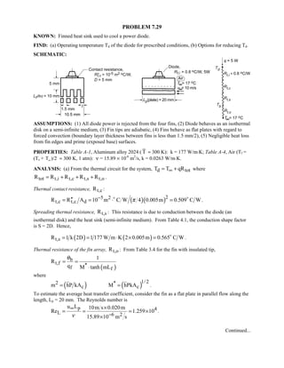 PROBLEM 7.29
KNOWN: Finned heat sink used to cool a power diode.
FIND: (a) Operating temperature Td of the diode for prescribed conditions, (b) Options for reducing Td.
SCHEMATIC:
ASSUMPTIONS: (1) All diode power is rejected from the four fins, (2) Diode behaves as an isothermal
disk on a semi-infinite medium, (3) Fin tips are adiabatic, (4) Fins behave as flat plates with regard to
forced convection (boundary layer thickness between fins is less than 1.5 mm/2), (5) Negligible heat loss
from fin edges and prime (exposed base) surfaces.
PROPERTIES: Table A-1, Aluminum alloy 2024 ( T ≈ 300 K): k = 177 W/m⋅K; Table A-4, Air (Tf =
(Ts + T∞ )/2 ≈ 300 K, 1 atm): ν = 15.89 × 10-6
m2
/s, k = 0.0263 W/m⋅K.
ANALYSIS: (a) From the thermal circuit for the system, d totT T qR∞= + where
tot t,i t,c t,s t,oR R R R R= + + + .
Thermal contact resistance, t,cR :
( )( )25 2
t,c t,c dR R A 10 m C W 4 0.005m 0.509 C Wπ−′′= = ⋅ = 
.
Spreading thermal resistance, t,sR : This resistance is due to conduction between the diode (an
isothermal disk) and the heat sink (semi-infinite medium). From Table 4.1, the conduction shape factor
is S = 2D. Hence,
( ) ( )t,sR 1 k 2D 1 177 W m K 2 0.005m 0.565 C W= = ⋅ × = 
.
Thermal resistance of the fin array, t,oR : From Table 3.4 for the fin with insulated tip,
( )
b
t,f *f f
1
R
q M tanh mL
θ
= =
⋅
where
( ) ( )1/ 22 *
c cm hP kA M hPkA= = .
To estimate the average heat transfer coefficient, consider the fin as a flat plate in parallel flow along the
length, Lp = 20 mm. The Reynolds number is
p 4
L 6 2
u L 10m s 0.020m
Re 1.259 10
15.89 10 m sν
∞
−
×
= = = ×
×
.
Continued...
 