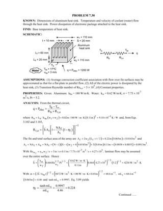 PROBLEM 7.30
KNOWN: Dimensions of aluminum heat sink. Temperature and velocity of coolant (water) flow
through the heat sink. Power dissipation of electronic package attached to the heat sink.
FIND: Base temperature of heat sink.
SCHEMATIC:
ASSUMPTIONS: (1) Average convection coefficient association with flow over fin surfaces may be
approximated as that for a flat plate in parallel flow, (2) All of the electric power is dissipated by the
heat sink, (3) Transition Reynolds number of Rex,c = 5 × 10
5
, (4) Constant properties.
PROPERTIES: Given. Aluminum: khs = 180 W/m⋅K. Water: kw = 0.62 W/m⋅K, ν = 7.73 × 10
-7
m
2
/s, Pr = 5.2.
ANALYSIS: From the thermal circuit,
b
elec
b t,o
T T
q P
R R
∞−
= =
+
where ( ) ( ) 32
b b hs 1 2R L / k w w 0.02m /180 W / m K 0.11m 9.18 10 K / W
−
= × = ⋅ = × and, from Eqs.
3.102 and 3.103,
( )
1
f
t,o t f
t
NA
R h A 1 1
A
η
−
   
= − −  
   
The fin and total surface area of the array are ( ) ( ) 2
f 2 fA 2w L t / 2 0.22m 0.065m 0.0143m= + = = and
( )( ) ( ) ( ) ( )2 2
t f b f 2A NA A NA N 1 S t w 6 0.0143m 5 0.01m 0.11m 0.0858 0.0055 0.0913m .= + = + − − = + = + =
With
2
7 2 5
w 2Re u w / 3m / s 0.11m / 7.73 10 m / s 4.27 10 ,ν
−
∞= = × × = × laminar flow may be assumed
over the entire surface. Hence
( ) ( )
2
1/ 21/ 2 1/ 3 5 21/ 3w
w
2
k 0.62 W / m K
h 0.664 Re Pr 0.664 4.27 10 5.2 4236 W / m K
w 0.11m
⋅
= = × = ⋅
   
  
  
With ( ) ( )
1/ 2
2 11/ 2
hsm 2h / k t 8472 W / m K /180 W / m K 0.01m 68.6 m ,
−
= = ⋅ ⋅ × =
1
cmL 68.6 m
−
=
( )0.065m 4.46= and ctanh mL 0.9997,= Eq. 3.89 yields
c
f
c
tanh mL 0.9997
0.224
mL 4.46
η = = =
Continued …..
 