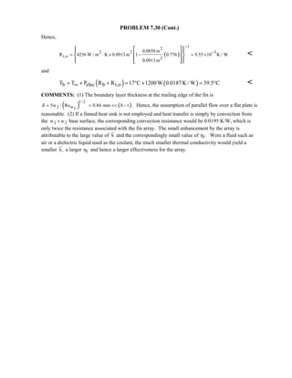 PROBLEM 7.30 (Cont.)
Hence,
( )
1
2
2 2 3
t,o 2
0.0858 m
R 4236 W / m K 0.0913m 1 0.776 9.55 10 K / W
0.0913m
−
−
= ⋅ × − = ×
   
  
    

and
( ) ( )b elec b t,oT T P R R 17 C 1200W 0.0187K / W 39.5 C∞= + + = ° + = ° 
COMMENTS: (1) The boundary layer thickness at the trailing edge of the fin is
( )2
1/ 2
2 w5w / Reδ = ( )0.84 mm S t .=  − Hence, the assumption of parallel flow over a flat plate is
reasonable. (2) If a finned heat sink is not employed and heat transfer is simply by convection from
the 2 2w w× base surface, the corresponding convection resistance would be 0.0195 K/W, which is
only twice the resistance associated with the fin array. The small enhancement by the array is
attributable to the large value of h and the correspondingly small value of f .η Were a fluid such as
air or a dielectric liquid used as the coolant, the much smaller thermal conductivity would yield a
smaller h, a larger fη and hence a larger effectiveness for the array.
 