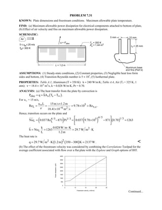 PROBLEM 7.31
KNOWN: Plate dimensions and freestream conditions. Maximum allowable plate temperature.
FIND: (a) Maximum allowable power dissipation for electrical components attached to bottom of plate,
(b) Effect of air velocity and fins on maximum allowable power dissipation.
SCHEMATIC:
ASSUMPTIONS: (1) Steady-state conditions, (2) Constant properties, (3) Negligible heat loss form
sides and bottom, (4) Transition Reynolds number is 5 × 105
, (5) Isothermal plate.
PROPERTIES: Table A.1, Aluminum (T ≈ 350 K): k ≈ 240 W/m⋅K; Table A.4, Air (Tf = 325 K, 1
atm): ν = 18.4 × 10-6
m2
/s, k = 0.028 W/m⋅K, Pr = 0.70.
ANALYSIS: (a) The heat transfer from the plate by convection is
( )elec s sP q hA T T∞= = − .
For u∞ = 15 m/s,
5
L x,c6 2
u L 15m s 1.2m
Re 9.78 10 Re
18.41 10 m sν
∞
−
×
= = = × 
×
.
Hence, transition occurs on the plate and
( ) ( ) ( )
4/5 1/34/5 1/3 5
L LNu 0.037Re 871 Pr 0.037 9.78 10 871 0.70 1263
 
= − = × − = 
 
2
L
k 0.028W m K
h Nu 1263 29.7W m K
L 1.2m
⋅
= = = ⋅
The heat rate is
( ) ( )22q 29.7 W m K 1.2m 350 300 K 2137W= ⋅ − = . 
(b) The effect of the freestream velocity was considered by combining the Correlations Toolpad for the
average coefficient associated with flow over a flat plate with the Explore and Graph options of IHT.
5 10 15 20 25
Freestream velocity, uinf(m/s)
0
500
1000
1500
2000
2500
3000
3500
4000
Powerdissipation,q(W)
Continued...
 