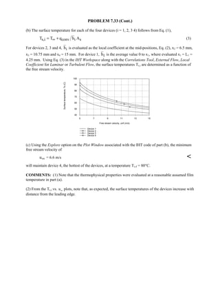 PROBLEM 7.33 (Cont.)
(b) The surface temperature for each of the four devices (i = 1, 2, 3 4) follows from Eq. (1),
s,i conv i sT T q h A∞= + (3)
For devices 2, 3 and 4, ih is evaluated as the local coefficient at the mid-positions, Eq. (2), x2 = 6.5 mm,
x3 = 10.75 mm and x4 = 15 mm. For device 1, 1h is the average value 0 to x1, where evaluated x1 = L1 =
4.25 mm. Using Eq. (3) in the IHT Workspace along with the Correlations Tool, External Flow, Local
Coefficient for Laminar or Turbulent Flow, the surface temperatures Ts,i are determined as a function of
the free stream velocity.
5 7 9 11 13 15
Free stream velocity, uinf (m/s)
40
50
60
70
80
90
100
Surfacetemperature,Ts(C)
Device 1
Device 2
Device 3
Device 4
(c) Using the Explore option on the Plot Window associated with the IHT code of part (b), the minimum
free stream velocity of
u∞ = 6.6 m/s 
will maintain device 4, the hottest of the devices, at a temperature Ts,4 = 80°C.
COMMENTS: (1) Note that the thermophysical properties were evaluated at a reasonable assumed film
temperature in part (a).
(2) From the Ts,i vs. u∞ plots, note that, as expected, the surface temperatures of the devices increase with
distance from the leading edge.
 