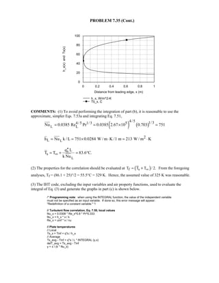 PROBLEM 7.35 (Cont.)
0 0.2 0.4 0.6 0.8 1
Distance from leading edge, x (m)
0
20
40
60
80
100
h_x(x)andTs(x)
h_x, W/m^2-K
Ts_x, C
COMMENTS: (1) To avoid performing the integration of part (b), it is reasonable to use the
approximate, simpler Eqs. 7.53a and integrating Eq. 7.51,
( ) ( )L
4/5 1/34/5 1/3 5
LNu 0.0385 Re Pr 0.0385 2.67 10 0.703 751= = × =
L
2
Lh Nu k / L 751 0.0284 W / m K /1 m 213 W / m K= = × ⋅ = ⋅
L
s
s
q L
T T 83.6 C.
k Nu
∞
′′
= + = °
(2) The properties for the correlation should be evaluated at ( )f sT T T / 2.∞= + From the foregoing
analyses, Tf = (86.1 + 25)°/2 = 55.5°C = 329 K. Hence, the assumed value of 325 K was reasonable.
(3) The IHT code, excluding the input variables and air property functions, used to evaluate the
integral of Eq. (3) and generate the graphs in part (c) is shown below.
/* Programming note: when using the INTEGRAL function, the value of the independent variable
must not be specified as an input variable. If done so, this error message will appear:
Redefinition of a constant variable. */
// Turbulent flow correlation, Eq. 7.50, local values
Nu_x = 0.0308 * Re_x^0.8 * Pr^0.333
Nu_x = h_x * x / k
Re_x = uinf * x / nu
// Plate temperatures
// Local
Ts_x = Tinf + q''s / h_x
// Average
Ts_avg - Tinf = q''s / L * INTEGRAL (y,x)
delT_avg = Ts_avg - Tinf
y = x / (k * Nu_x)
 