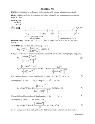 PROBLEM 7.36
KNOWN: Conditions for airflow over isothermal plate with optional unheated starting length.
FIND: (a) local coefficient, hx, at leading and trailing edges with and without an unheated starting
length, ξ = 1 m.
SCHEMATIC:
PROPERTIES: Table A.4, Air (Tf = 325 K, 1 atm): ν = 18.4 × 10-6
m2
/s, Pr = 0.703, k = 0.0282
W/m⋅K.
ANALYSIS: (a) The Reynolds number at ξ = 1 m is
5
6 2
u 2m s 1m
Re 1.087 10
18.4 10 m s
ξ
ξ
ν
∞
−
×
= = = ×
×
If Rex,c = 5 × 105
, flow is laminar over the entire plate (with or without the starting length). In general,
( )
1/ 2 1/3
x
x 1/33/ 4
0.332Re Pr
Nu
1 xξ
=
 −
  
(1)
( )
( ) ( )
1/3 1/ 2 1/ 2x
x
x 1/3 1/33/ 4 3/ 4
0.332k Pr Re Re
h 0.00832W m K
x 1 x x 1 xξ ξ
= = ⋅
   − −
      
.
With Unheated Starting Length: Leading edge (x = 1 m): Rex = Reξ, ξ/x = 1, hx = ∞ 
Trailing Edge (x = 2 m): 5
xRe 2Re 2.17 10ξ= = × , ξ/x = 0.5
( )
( )
1/ 25
2
x 1/33/ 4
2.17 10
h 0.00832W m K 2.61W m K
2m 1 0.5
×
= ⋅ = ⋅
 −
  

Without Unheated Starting Length: Leading edge (x = 0): hx = ∞ 
Trailing edge (x = 1 m): Rex = 1.087 × 105
( )
1/ 25
2
x
1.087 10
h 0.00832W m K 2.74W m K
1m
×
= ⋅ = ⋅ 
(b) The average convection coefficient Lh for the two cases in the schematic are, from Eq. 6.6,
Continued...
 