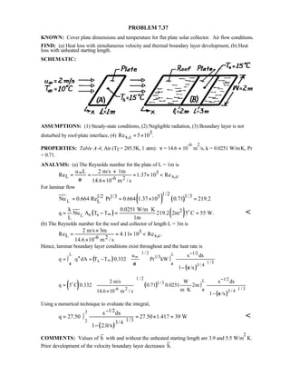 PROBLEM 7.37
KNOWN: Cover plate dimensions and temperature for flat plate solar collector. Air flow conditions.
FIND: (a) Heat loss with simultaneous velocity and thermal boundary layer development, (b) Heat
loss with unheated starting length.
SCHEMATIC:
ASSUMPTIONS: (1) Steady-state conditions, (2) Negligible radiation, (3) Boundary layer is not
disturbed by roof-plate interface, (4)
5
x,cRe 5 10 .= ×
PROPERTIES: Table A-4, Air (Tf = 285.5K, 1 atm): ν = 14.6 × 10
-6
m
2
/s, k = 0.0251 W/m⋅K, Pr
= 0.71.
ANALYSIS: (a) The Reynolds number for the plate of L = 1m is
5
L x,c-6 2
u L 2 m/s 1m
Re 1.37 10 Re .
14.6 10 m / sν
∞ ×
= = = × 
×
For laminar flow
( ) ( )L
1/2 1/31/2 1/3 5
LNu 0.664 Re Pr 0.664 1.37 10 0.71 219.2= = × =
( ) ( )L
2
s s
k 0.0251 W/m K
q Nu A T T 219.2 2m 5 C 55 W.
L 1m
∞
⋅
= − = =o 
(b) The Reynolds number for the roof and collector of length L = 3m is
5
L x,c-6 2
2 m/s 3m
Re 4.11 10 Re .
14.6 10 m / s
×
= = × 
×
Hence, laminar boundary layer conditions exist throughout and the heat rate is
( )
( )
L L1 / 2 1/2
1/3
s 1/3
3 / 4
u x dx
q q dA T T 0.332 Pr kW
1 /x
ξ ξν
ξ
−
∞
∞′′= ∫ = − ∫
−
 
 
   
  
( ) ( )
( )
L
1 / 2 1/2
1/3
-6 2 1 / 33 / 4
2 m/s W x dx
q 5 C 0.332 0.71 0.0251 2m
m K14.6 10 m / s 1 /x
ξ
ξ
−
= ∫
⋅× −
 
 
   
  
o
Using a numerical technique to evaluate the integral,
( )
3
2
1/2
1/33/4
x dx
q 27.50 27.50 1.417 39 W
1 2.0/x
−
= ∫ = × =
 −
  

COMMENTS: Values of h with and without the unheated starting length are 3.9 and 5.5 W/m
2
⋅K.
Prior development of the velocity boundary layer decreases h.
 
