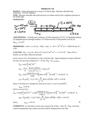 PROBLEM 7.38
KNOWN: Surface dimensions for an array of 10 silicon chips. Maximum allowable chip
temperature. Air flow conditions.
FIND: Maximum allowable chip electrical power (a) without and (b) with a turbulence promoter at
the leading edge.
SCHEMATIC:
ASSUMPTIONS: (1) Steady-state conditions, (2) Film temperature of 52°C, (3) Negligible radiation,
(4) Negligible heat loss through insulation, (5) Uniform heat flux at chip interface with air, (6)
5
x,cRe 5 10 .= ×
PROPERTIES: Table A-4, Air (Tf = 325K, 1 atm): ν = 18.4 × 10
-6
m
2
/s, k = 0.0282 W/m⋅K, Pr =
0.703.
ANALYSIS: -6 2 5
LRe u L/ 40 m/s 0.1 m/18.4 10 m /s 2.174 10 .ν∞= = × × = × Hence, flow is
laminar over all chips without the promoter.
(a) For laminar flow, the minimum hx exists on the last chip. Approximating the average coefficient
for Chip 10 as the local coefficient at x = 95 mm, 10 x 0.095mh h .==
1/2 1/3
10 x
k
h 0.453 Re Pr
x
=
5
x -6 2
u x 40 m/s 0.095 m
Re 2.065 10
18.4 10 m / sν
∞ ×
= = = ×
×
( ) ( )
1 / 2 1/35 2
10
0.0282 W/m K
h 0.453 2.065 10 0.703 54.3W/m K
0.095
⋅
= × = ⋅
( ) ( ) ( )2
10 10 s 2
W
q h A T T 54.3 0.01 m 80 24 C 0.30 W.
m K
∞= − = − =
⋅
o
Hence, if all chips are to dissipate the same power and Ts is not to exceed 80°C.
maxq 0.30 W.= 
(b) For turbulent flow,
( ) ( )
4/5 1/34/5 1/3 5 2
10 x
k 0.0282W/m K
h 0.0308 Re Pr 0.308 2.065 10 0.703 145W/m K
x 0.095 m
⋅
= = × = ⋅
( ) ( ) ( )2
10 10 s 2
W
q h A T T 1452 0.01 m 80 24 C 0.81 W.
m K
∞= − = − =
⋅
o
Hence, maxq 0.81 W.= 
COMMENTS: It is far better to orient array normal to the air flow. Since h h1 10 , more heat
could be dissipated per chip, and the same heat could be dissipated from each chip.
 
