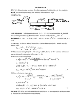 PROBLEM 7.39
KNOWN: Dimensions and maximum allowable temperature of a silicon chip. Air flow conditions.
FIND: Maximum allowable power with or without unheated starting length.
SCHEMATIC:
ASSUMPTIONS: (1) Steady-state conditions, (2) Tf = 52°C, (3) Negligible radiation, (4) Negligible
heat loss through insulation, (5) Uniform heat flux at chip-air interface, (6) Rex,c = 5 × 10
5
.
PROPERTIES: Table A-4, Air (Tf = 325K, 1 atm): ν = 18.41 × 10
-6
m
2
/s, k = 0.0282 W/m⋅K, Pr =
0.703.
ANALYSIS: For uniform heat flux, maximum Ts corresponds to minimum hx. Without unheated
starting length,
L -6 2
u L 20 m/s 0.01 m
Re 10,864.
18.41 10 m / sν
∞ ×
= = =
×
With the unheated starting length, L = 0.03 m, ReL = 32,591. Hence, the flow is laminar in both cases
and the minimum hx occurs at the trailing edge ( x = L).
Without unheated starting length,
( ) ( )1/2 1/31/2 1/3
L L
k 0.0282 W/m K
h 0.453Re Pr 0.453 10,864 0.703
L 0.01 m
⋅
= = ≤
2
Lh 118 W/m K= ⋅
( ) ( ) ( )2 2
L sq L h T T 118 W/m K 80 24 C 6630 W/m∞′′ = − = ⋅ − =
o
( )
22 2
max sq A q 10 m 6630 W/m 0.66 W.−′′= = = 
With the unheated starting length,
( )
( ) ( )
( )
1/2 1/31/2 1/3
L
L 1/3 1/33/4 3 / 4
32,951 0.703k Re Pr 0.0282 W/m K
h 0.453 0.453
L 0.03 m
1 /L 1 0.02/0.03ξ
⋅
= =
− −   
      
2
Lh 107 W/m K= ⋅
( ) ( ) ( )2 2
L sq L h T T 107 W/m K 80 24 C 6013 W/m∞′′ = − = ⋅ − =
o
-4 2 2
max sq A q 10 m 6013 W/m 0.60 W.′′= = × = 
COMMENTS: Prior velocity boundary layer development on the unheated starting section decreases
hx, although the effect diminishes with increasing x.
 