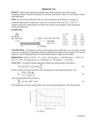 PROBLEM 7.40
KNOWN: Experimental apparatus providing nearly uniform airstream over a flat test plate.
Temperature history of the pre-heated plate for airstream velocities of 3 and 9 m/s were fitted to a fourth-
order polynomial.
FIND: (a) Convection coefficient for the two cases assuming the plate behaves as a spacewise
isothermal object and (b) Coefficients C and m for a correlation of the form m 1/ 3
LNu C Re Pr= ;
compare result with a standard-plate correlation and comment on the goodness of the comparison;
explain any differences.
SCHEMATIC:
u∞ (m/s) 3 9
∆t (s) 300 160
a (°C) 56.87 57.00
b (°C/s) -0.1472 -0.2641
c (°C/s2
) 3 × 10-4
9 × 10-4
d (°C/s3
) -4 × 10-7
-2 × 10-6
e (°C/s4
) 2 × 10-10
1 × 10-9
ASSUMPTIONS: (1) Airstream over the test plate approximates parallel flow over a flat plate, (2) Plate
is spacewise isothermal, (3) Negligible radiation exchange between plate and surroundings, (4) Constant
properties, and (5) Negligible heat loss from the bottom surface or edges of the test plate.
PROPERTIES: Table A.4, Air (Tf = ( Ts - T∞)/2 ≈ 310 K, 1atm): ka = 0.0269 W/m⋅K, ν = 1.669 × 10-5
m2
/s, Pr = 0.706. Test plate (Given): ρ = 2770 kg/m3
, cp = 875 J/kg⋅K, k = 177 W/m⋅K.
ANALYSIS: (a) Using the lumped-capacitance method, the energy balance on the plate is
( )L s s p
dT
h A T t T Vc
dt
ρ∞ − − =  (1)
and the average convection coefficient can be determined from the temperature history, Ts(t),
( )
( )
p
L
s s
Vc dT dt
h
A T t T
ρ
∞
=
−
(2)
where the temperature-time derivative is
2 3sdT
b 2ct 3dt 4et
dt
= + + + (3)
The temperature time history plotted below shows the experimental behavior of the observed data.
30 40 50 60
Plate temperature, Ts (C)
20
40
60
80
Coefficient,hLbar(W/m^2.K)
unif = 3 m/s
unif = 5 m/s
Continued...
 