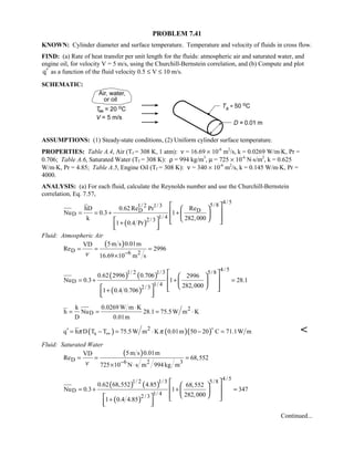 PROBLEM 7.41
KNOWN: Cylinder diameter and surface temperature. Temperature and velocity of fluids in cross flow.
FIND: (a) Rate of heat transfer per unit length for the fluids: atmospheric air and saturated water, and
engine oil, for velocity V = 5 m/s, using the Churchill-Bernstein correlation, and (b) Compute and plot
q′ as a function of the fluid velocity 0.5 ≤ V ≤ 10 m/s.
SCHEMATIC:
ASSUMPTIONS: (1) Steady-state conditions, (2) Uniform cylinder surface temperature.
PROPERTIES: Table A.4, Air (Tf = 308 K, 1 atm): ν = 16.69 × 10-6
m2
/s, k = 0.0269 W/m⋅K, Pr =
0.706; Table A.6, Saturated Water (Tf = 308 K): ρ = 994 kg/m3
, µ = 725 × 10-6
N⋅s/m2
, k = 0.625
W/m⋅K, Pr = 4.85; Table A.5, Engine Oil (Tf = 308 K): ν = 340 × 10-6
m2
/s, k = 0.145 W/m⋅K, Pr =
4000.
ANALYSIS: (a) For each fluid, calculate the Reynolds number and use the Churchill-Bernstein
correlation, Eq. 7.57,
( )
4/ 55/81/ 2 1/3
D D
D
1/ 42/ 3
hD 0.62Re Pr Re
Nu 0.3 1
k 282,000
1 0.4 Pr
= = + +
+
  
  
     
  
Fluid: Atmospheric Air
( )
D 6 2
5m s 0.01mVD
Re 2996
16.69 10 m sν −
= = =
×
( ) ( )
( )
4/ 51/ 2 1/3 5/8
D
1/ 42/ 3
0.62 2996 0.706 2996
Nu 0.3 1 28.1
282,000
1 0.4 0.706
= + + =
+
  
  
     
  
2
D
k 0.0269 W m K
h Nu 28.1 75.5W m K
D 0.01m
⋅
= = = ⋅
( ) ( )( )2
sq h D T T 75.5W m K 0.01m 50 20 C 71.1W mπ π∞′ = − = ⋅ − =


Fluid: Saturated Water
( )
D 6 2 3
5m s 0.01mVD
Re 68,552
725 10 N s m 994kg mν −
= = =
× ⋅
( ) ( )
( )
4/ 51/ 2 1/3 5/8
D
1/ 42/ 3
0.62 68,552 4.85 68,552
Nu 0.3 1 347
282,000
1 0.4 4.85
= + + =
+
  
  
     
  
Continued...
 