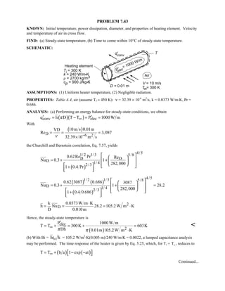 PROBLEM 7.43
KNOWN: Initial temperature, power dissipation, diameter, and properties of heating element. Velocity
and temperature of air in cross flow.
FIND: (a) Steady-state temperature, (b) Time to come within 10°C of steady-state temperature.
SCHEMATIC:
ASSUMPTIONS: (1) Uniform heater temperature, (2) Negligible radiation.
PROPERTIES: Table A.4, air (assume Tf ≈ 450 K): ν = 32.39 × 10-6
m2
/s, k = 0.0373 W/m⋅K, Pr =
0.686.
ANALYSIS: (a) Performing an energy balance for steady-state conditions, we obtain
( )( )conv elecq h D T T P 1000W mπ ∞′ ′= − = =
With
( )
D 6 2
10m s 0.01mVD
Re 3,087
32.39 10 m sν −
= = =
×
the Churchill and Bernstein correlation, Eq. 7.57, yields
( )
4/51/ 2 1/3 5/8
DD
D 1/ 42/3
0.62Re Pr Re
Nu 0.3 1
282,000
1 0.4 Pr
  
 = + +  
     +
  
( ) ( )
( )
4/51/ 2 1/3 5/8
D 1/ 42/3
0.62 3087 0.686 3087
Nu 0.3 1 28.2
282,000
1 0.4 0.686
  
 = + + = 
     +
  
2
D
k 0.0373W m K
h Nu 28.2 105.2W m K
D 0.010m
⋅
= = = ⋅
Hence, the steady-state temperature is
( )
elec
2
P 1000W m
T T 300K 603K
Dh 0.01m 105.2W m Kπ π
∞
′
= + = + =
⋅

(b) With Bi = ohr k = 105.2 W/m2
⋅K(0.005 m)/240 W/m⋅K = 0.0022, a lumped capacitance analysis
may be performed. The time response of the heater is given by Eq. 5.25, which, for Ti = TW, reduces to
( ) ( )T T b a 1 exp at∞  = + − − 
Continued...
 
