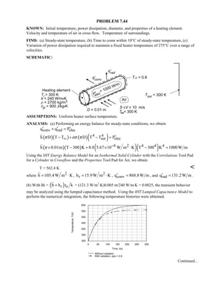 PROBLEM 7.44
KNOWN: Initial temperature, power dissipation, diameter, and properties of a heating element.
Velocity and temperature of air in cross flow. Temperature of surroundings.
FIND: (a) Steady-state temperature, (b) Time to come within 10°C of steady-state temperature, (c)
Variation of power dissipation required to maintain a fixed heater temperature of 275°C over a range of
velocities.
SCHEMATIC:
ASSUMPTIONS: Uniform heater surface temperature.
ANALYSIS: (a) Performing an energy balance for steady-state conditions, we obtain
conv rad elecq q P′ ′ ′+ =
( )( ) ( )( )4 4
sur elech D T T D T T Pπ εσ π∞ ′− + − =
( )( ) ( )( )8 2 4 4 4h 0.01m T 300 K 0.8 5.67 10 W m K T 300 K 1000W mπ −× − + × ⋅ − =
Using the IHT Energy Balance Model for an Isothermal Solid Cylinder with the Correlations Tool Pad
for a Cylinder in Crossflow and the Properties Tool Pad for Air, we obtain
T = 562.4 K 
where 2h 105.4W m K= ⋅ , 2
rh 15.9W m K= ⋅ , convq 868.8W m′ = , and radq 131.2W m′ = .
(b) With Bi = ( )r oh h r k+ = (121.3 W/m2
⋅K)0.005 m/240 W/m⋅K = 0.0025, the transient behavior
may be analyzed using the lumped capacitance method. Using the IHT Lumped Capacitance Model to
perform the numerical integration, the following temperature histories were obtained.
0 50 100 150 200 250 300
Time, t(s)
300
350
400
450
500
550
600
Temperature,T(K)
Without radiation
With radiation, eps = 0.8
Continued...
 