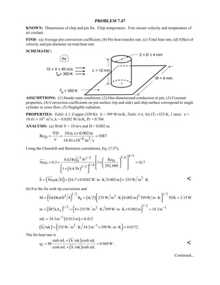 PROBLEM 7.47
KNOWN: Dimensions of chip and pin fin. Chip temperature. Free stream velocity and temperature of
air coolant.
FIND: (a) Average pin convection coefficient, (b) Pin heat transfer rate, (c) Total heat rate, (d) Effect of
velocity and pin diameter on total heat rate.
SCHEMATIC:
ASSUMPTIONS: (1) Steady-state conditions, (2) One-dimensional conduction in pin, (3) Constant
properties, (4) Convection coefficients on pin surface (tip and side) and chip surface correspond to single
cylinder in cross flow, (5) Negligible radiation.
PROPERTIES: Table A.1, Copper (350 K): k = 399 W/m⋅K; Table A.4, Air (Tf ≈325 K, 1 atm): ν =
18.41 × 10-6
m2
/s, k = 0.0282 W/m⋅K, Pr = 0.704.
ANALYSIS: (a) With V = 10 m/s and D = 0.002 m,
D 6 2
VD 10m s 0.002m
Re 1087
18.41 10 m sν −
×
= = =
×
Using the Churchill and Bernstein correlations, Eq. (7.57),
( )
4/ 55/81/ 2 1/3
D D
D
1/ 42/ 3
0.62Re Pr Re
Nu 0.3 1 16.7
282,000
1 0.4 Pr
= + + =
+
  
  
     
  
( ) ( ) 2
Dh Nu k D 16.7 0.0282 W m K 0.002m 235W m K= = × ⋅ = ⋅ 
(b) For the fin with tip convection and
( ) ( ) ( )
1/ 21/ 2 32 2
bM h Dk D 4 2 235W m K 0.002m 399 W m K 50K 2.15Wπ π θ π= = ⋅ ⋅ = 
  
( ) ( )
1/ 21/ 2 2 1
cm hP kA 4 235W m K 399 W m K 0.002m 34.3m−
= = × ⋅ ⋅ × =
( )1
mL 34.3m 0.012m 0.412−
= =
( ) ( )2 1
h mk 235W m K 34.3m 399 W m K 0.0172−
= ⋅ × ⋅ = .
The fin heat rate is
( )
( )f
sinh mL h mk cosh mL
q M 0.868W
cosh mL h mk sinh mL
+
= =
+
. 
Continued...
 