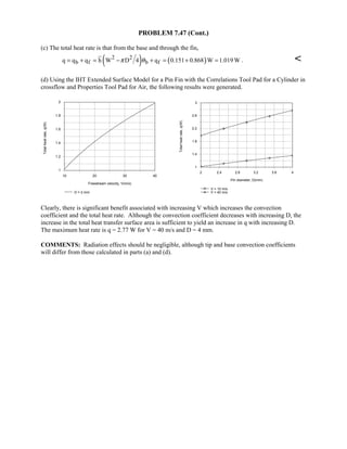 PROBLEM 7.47 (Cont.)
(c) The total heat rate is that from the base and through the fin,
( ) ( )2 2
b f b fq q q h W D 4 q 0.151 0.868 W 1.019 Wπ θ= + = − + = + = . 
(d) Using the IHT Extended Surface Model for a Pin Fin with the Correlations Tool Pad for a Cylinder in
crossflow and Properties Tool Pad for Air, the following results were generated.
10 20 30 40
Freestream velocity, V(m/s)
1
1.2
1.4
1.6
1.8
2
Totalheatrate,q(W)
D = 2 mm
2 2.4 2.8 3.2 3.6 4
Pin diameter, D(mm)
1
1.4
1.8
2.2
2.6
3
Totalheatrate,q(W)
V = 10 m/s
V = 40 m/s
Clearly, there is significant benefit associated with increasing V which increases the convection
coefficient and the total heat rate. Although the convection coefficient decreases with increasing D, the
increase in the total heat transfer surface area is sufficient to yield an increase in q with increasing D.
The maximum heat rate is q = 2.77 W for V = 40 m/s and D = 4 mm.
COMMENTS: Radiation effects should be negligible, although tip and base convection coefficients
will differ from those calculated in parts (a) and (d).
 