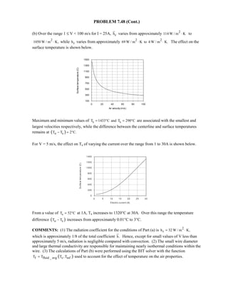 PROBLEM 7.48 (Cont.)
(b) Over the range 1 ≤ V  100 m/s for I = 25A, ch varies from approximately 2
114 W / m K⋅ to
2
1050 W / m K,⋅ while rh varies from approximately 2 2
69 W / m K to 4 W / m K.⋅ ⋅ The effect on the
surface temperature is shown below.
Maximum and minimum values of s sT 1433 C and T 290 C= ° = ° are associated with the smallest and
largest velocities respectively, while the difference between the centerline and surface temperatures
remains at ( )o sT T 2 C.− ≈ °
For V = 5 m/s, the effect on Ts of varying the current over the range from 1 to 30A is shown below.
From a value of sT 52 C≈ ° at 1A, Ts increases to 1320°C at 30A. Over this range the temperature
difference ( )o sT T− increases from approximately 0.01°C to 3°C.
COMMENTS: (1) The radiation coefficient for the conditions of Part (a) is 2
rh 32 W / m K,= ⋅
which is approximately 1/8 of the total coefficient h. Hence, except for small values of V less than
approximately 5 m/s, radiation is negligible compared with convection. (2) The small wire diameter
and large thermal conductivity are responsible for maintaining nearly isothermal conditions within the
wire. (3) The calculations of Part (b) were performed using the IHT solver with the function
( )f fluid _ avg s infT T T , T= used to account for the effect of temperature on the air properties.
0 20 40 60 80 100
Air velocity (m/s)
100
300
500
700
900
1100
1300
1500
Surfacetemperature(C)
0 5 10 15 20 25 30
Electric current (A)
0
200
400
600
800
1000
1200
1400
Surfacetemperature(C)
 